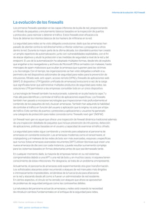 4
Informe de la solución: XG Firewall
I D R I C P a rt ner cert i f i ca do en Mé x i co
La evolución de los firewalls
Los primeros firewalls operaban en las capas inferiores de la pila de red, proporcionando
un filtrado de paquetes y enrutamiento básicos basados en la inspección de puertos
y protocolos, para reenviar o detener el tráfico. Estos firewalls eran eficaces a la
hora de detener los intentos básicos de los hackers de infiltrarse en la red.
La seguridad para redes se ha visto obligada a evolucionar, dado que las amenazas han
pasado de atentar contra la red directamente a infectar sistemas y propagarse a otros
dentro la red. Durante la mayor parte de la última década, los ciberdelincuentes han creado
un amplio repertorio de automatización, junto con vulnerabilidades explotables, con el fin
de atacar objetivos y eludir la protección o las medidas de seguridad a nivel de la red y del
endpoint. El uso de la automatización ha adoptado múltiples formas, desde kits de exploits
que engañan a los navegadores y archivos de Microsoft Office armados con malware, hasta
mensajes de spam maliciosos que ocultan la amenaza que suponen para las víctimas
y su tecnología. Con el tiempo, las organizaciones se han visto obligadas a añadir a su
perímetro de red dispositivos adicionales de seguridad para redes para la prevención de
intrusiones, filtrado web, anti-spam, acceso remoto (VPN) y firewalls de aplicaciones web
(WAF). El dispositivo UTM (gestión unificada de amenazas) evolucionó a raíz de la carga
que significaba tener que administrar múltiples productos de seguridad para redes; las
soluciones UTM permitieron a las empresas consolidar todo en un único dispositivo.
La tecnología de firewall también ha evolucionado, subiendo en la pila hasta la capa 7 y
más allá para identificar y controlar el tráfico de aplicaciones específicas. Los firewalls
también han pasado a incorporar tecnologías que inspeccionan más profundamente el
contenido de los paquetes de red y buscan amenazas. También han adquirido la habilidad
de controlar el tráfico en función del usuario o aplicación que lo origina, no solo por el tipo
de tráfico. Este cambio de puertos y protocolos a aplicaciones y usuarios ha generado
una categoría de protección para redes conocida como "firewalls next-gen" (NGFW).
Un firewall next-gen es aquel que ofrece una inspección de firewall dinámica tradicional además
de una inspección detallada de paquetes que incluye prevención de intrusiones, detección
de aplicaciones, políticas basadas en el usuario y capacidad de examinar el tráfico cifrado.
La seguridad para redes sigue cambiando y creciendo para adaptarse al panorama de
amenazas en constante evolución. Las amenazas modernas como el ransomware, el
criptojacking y el malware de las redes de bots son más avanzadas, esquivas y específicas
que nunca. Estas amenazas avanzadas recurrentes (APT) utilizan técnicas que crean una
nueva amenaza de día cero con cada instancia, y puede resultar sumamente complejo
para los sistemas basados en firmas detectarlas antes de que sea demasiado tarde.
En cualquier momento dado, la mayoría de empresas tienen en su red sistemas
comprometidos debido a una APT o una red de bots y, en muchos casos, ni siquiera tienen
conocimiento de estas infecciones. Por desgracia, se trata de un problema omnipresente.
Actualmente, el panorama de amenazas está experimentando otra gran transformación.
Los sofisticados atacantes están recurriendo a ataques de red manuales más dirigidos
e intrínsecamente impredecibles, sirviéndose de la fuerza bruta para afianzarse
en la red y atacando desde allí como si fueran un administrador de red residente.
En ciertos aspectos, el círculo se ha cerrado con ataques que ahora se aprovechan
de problemas de seguridad antiguos como las contraseñas débiles.
La naturaleza del panorama actual de amenazas y redes está creando la necesidad
de introducir cambios fundamentales en el enfoque de la seguridad para redes.
I D R I C pa rt ner cert i f i ca do en Mé x i co
 