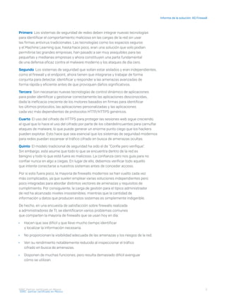 5
Informe de la solución: XG Firewall
I D R I C P a rt ner cert i f i ca do en Mé x i co
Primero Los sistemas de seguridad de redes deben integrar nuevas tecnologías
para identificar el comportamiento malicioso en las cargas de la red sin usar
las firmas antivirus tradicionales. Las tecnologías como los espacios seguros
y el Machine Learning que, hasta hace poco, eran una solución que solo podían
permitirse las grandes empresas, han pasado a ser muy asequibles para las
pequeñas y medianas empresas y ahora constituyen una parte fundamental
de una defensa eficaz contra el malware moderno y los ataques de día cero.
Segundo Los sistemas de seguridad que solían estar aislados y eran independientes,
como el firewall y el endpoint, ahora tienen que integrarse y trabajar de forma
conjunta para detectar, identificar y responder a las amenazas avanzadas de
forma rápida y eficiente antes de que provoquen daños significativos.
Tercero Son necesarias nuevas tecnologías de control dinámico de aplicaciones
para poder identificar y gestionar correctamente las aplicaciones desconocidas,
dada la ineficacia creciente de los motores basados en firmas para identificar
los últimos protocolos, las aplicaciones personalizadas y las aplicaciones
cada vez más dependientes de protocolos HTTP/HTTPS genéricos.
Cuarto El uso del cifrado de HTTPS para proteger las sesiones web sigue creciendo,
al igual que lo hace el uso del cifrado por parte de los ciberdelincuentes para camuflar
ataques de malware, lo que puede generar un enorme punto ciego que los hackers
pueden explotar. Esto hace que sea esencial que los sistemas de seguridad modernos
para redes puedan escanear el tráfico cifrado en busca de amenazas ocultas.
Quinto El modelo tradicional de seguridad ha sido el de "Confíe pero verifique".
Sin embargo, este asume que todo lo que se encuentra dentro de la red es
benigno y todo lo que está fuera es malicioso. La confianza cero nos guía para no
confiar nunca en algo a ciegas. En lugar de ello, debemos verificar todo aquello
que intente conectarse a nuestros sistemas antes de conceder acceso.
Por si esto fuera poco, la mayoría de firewalls modernos se han vuelto cada vez
más complicados, ya que suelen emplear varias soluciones independientes pero
poco integradas para abordar distintos vectores de amenazas y requisitos de
cumplimiento. Por consiguiente, la carga de gestión para el típico administrador
de red ha alcanzado niveles insostenibles, mientras que la cantidad de
información y datos que producen estos sistemas es simplemente indigerible.
De hecho, en una encuesta de satisfacción sobre firewalls realizada
a administradores de TI, se identificaron varios problemas comunes
que comparten la mayoría de firewalls que se usan hoy en día:
	Ì Hacen que sea difícil y que lleve mucho tiempo identificar
y localizar la información necesaria.
	Ì No proporcionan la visibilidad adecuada de las amenazas y los riesgos de la red.
	Ì Ven su rendimiento notablemente reducido al inspeccionar el tráfico
cifrado en busca de amenazas.
	Ì Disponen de muchas funciones, pero resulta demasiado difícil averiguar
cómo se utilizan.
I D R I C pa rt ner cert i f i ca do en Mé x i co
 