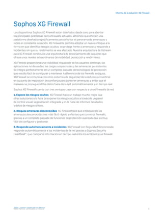 6
Informe de la solución: XG Firewall
I D R I C P a rt ner cert i f i ca do en Mé x i co
Sophos XG Firewall
Los dispositivos Sophos XG Firewall están diseñados desde cero para abordar
los principales problemas de los firewalls actuales, al tiempo que ofrecen una
plataforma diseñada específicamente para afrontar el panorama de amenazas y
redes en constante evolución. XG Firewall le permite adoptar un nuevo enfoque a la
forma en que identifica riesgos ocultos, se protege frente a amenazas y responde a
incidentes sin que su rendimiento se vea afectado. Nuestra arquitectura de Xstream
para XG Firewall constituye una arquitectura de procesamiento de paquetes que
ofrece unos niveles extraordinarios de visibilidad, protección y rendimiento.
XG Firewall proporciona una visibilidad inigualable de los usuarios de riesgo, las
aplicaciones no deseadas, las cargas sospechosas y las amenazas persistentes.
Se integra perfectamente en un completo paquete de tecnologías de protección
que resulta fácil de configurar y mantener. A diferencia de los firewalls antiguos,
XG Firewall se comunica con otros sistemas de seguridad de la red para convertirse
en su punto de imposición de confianza para contener amenazas y evitar que el
malware se propague o filtre datos fuera de la red, automáticamente y en tiempo real.
Sophos XG Firewall cuenta con tres ventajas clave con respecto a otros firewalls de red:
1. Expone los riesgos ocultos XG Firewall hace un trabajo mucho mejor que
otras soluciones a la hora de exponer los riesgos ocultos a través de un panel
de control visual, la generación integrada y en la nube de informes detallados
y datos de riesgos únicos.
2. Bloquea amenazas desconocidas XG Firewall hace que el bloqueo de las
amenazas desconocidas sea más fácil, rápido y efectivo que con otros firewalls,
gracias a un completo paquete de funciones de protección avanzada que es muy
fácil de configurar y gestionar.
3. Responde automáticamente a incidentes XG Firewall con Seguridad Sincronizada
responde automáticamente a los incidentes de la red gracias a Sophos Security
Heartbeat™
, que comparte información en tiempo real entre los endpoints y el firewall.
I D R I C pa rt ner cert i f i ca do en Mé x i co
 