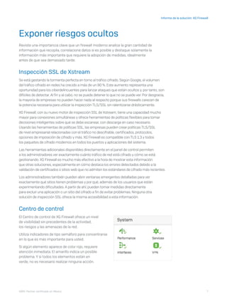 7
Informe de la solución: XG Firewall
I D R I C P a rt ner cert i f i ca do en Mé x i co
Exponer riesgos ocultos
Reviste una importancia clave que un firewall moderno analice la gran cantidad de
información que recopila, correlacione datos si es posible y destaque solamente la
información más importante que requiere la adopción de medidas, idealmente
antes de que sea demasiado tarde.
Inspección SSL de Xstream
Se está gestando la tormenta perfecta en torno al tráfico cifrado. Según Google, el volumen
del tráfico cifrado en redes ha crecido a más de un 80 %. Este aumento representa una
oportunidad para los ciberdelincuentes para lanzar ataques que están ocultos y, por tanto, son
difíciles de detectar. Al fin y al cabo, no se puede detener lo que no se puede ver. Por desgracia,
la mayoría de empresas no pueden hacer nada al respecto porque sus firewalls carecen de
la potencia necesaria para utilizar la inspección TLS/SSL sin ralentizarse drásticamente.
XG Firewall, con su nuevo motor de inspección SSL de Xstream, tiene una capacidad mucho
mayor para conexiones simultáneas y ofrece herramientas de políticas flexibles para tomar
decisiones inteligentes sobre qué se debe escanear, con descarga en caso necesario.
Usando las herramientas de políticas SSL, las empresas pueden crear políticas TLS/SSL
de nivel empresarial relacionadas con el tráfico no descifrable, certificados, protocolos,
opciones de imposición de cifrado y más. XG Firewall es compatible con TLS 1.3 y todos
los paquetes de cifrado modernos en todos los puertos y aplicaciones del sistema.
Las herramientas adicionales disponibles directamente en el panel de control permiten
a los administradores ver exactamente cuánto tráfico de red está cifrado y cómo se está
gestionando. XG Firewall es mucho más efectivo a la hora de mostrar esta información
que otras soluciones, especialmente en cómo destaca los errores detectados debido a la
validación de certificados o sitios web que no admiten los estándares de cifrado más recientes.
Los administradores también pueden abrir ventanas emergentes detalladas para ver
exactamente qué sitios tienen problemas y por qué, además de los usuarios que están
experimentando dificultades. A partir de ahí, pueden tomar medidas directamente
para excluir una aplicación o un sitio del cifrado a fin de evitar problemas. Ninguna otra
solución de inspección SSL ofrece la misma accesibilidad a esta información.
Centro de control
El Centro de control de XG Firewall ofrece un nivel
de visibilidad sin precedentes de la actividad,
los riesgos y las amenazas de la red.
Utiliza indicadores de tipo semáforo para concentrarse
en lo que es más importante para usted.
Si algún elemento aparece de color rojo, requiere
atención inmediata. El amarillo indica un posible
problema. Y si todos los elementos están en
verde, no es necesario realizar ninguna acción.
 