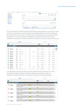 9
Informe de la solución: XG Firewall
I D R I C P a rt ner cert i f i ca do en Mé x i co
El visor del registro en directo está disponible desde cada pantalla con un solo clic. Puede
abrirlo en una ventana nueva para supervisar el registro pertinente mientras trabaja en
la consola. Muestra dos vistas: un formato más simple basado en columnas del módulo
del firewall y una vista unificada más detallada con potentes opciones de filtrado y
ordenación que agrupa los registros de todo el sistema en una única vista en tiempo real.
La mayoría de los administradores de redes probablemente se pregunten si tienen
demasiadas reglas de firewall, cuáles son realmente necesarias y cuáles en
realidad no se están utilizando. Con Sophos XG Firewall, esa duda se despeja.
 