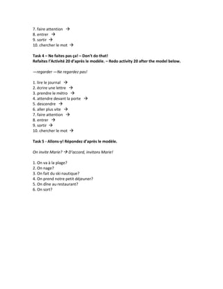 7.	
  faire	
  attention	
  	
  	
  à	
  	
  	
  	
  
8.	
  entrer	
  	
  	
  à	
  	
  	
  	
  
9.	
  sortir	
  	
  à	
  	
  	
  	
  
10.	
  chercher	
  le	
  mot	
  	
  à	
  	
  	
  	
  
	
  
Task	
  4	
  –	
  Ne	
  faites	
  pas	
  ça!	
  –	
  Don’t	
  do	
  that!	
  
Refaites	
  l’Activité	
  20	
  d’après	
  le	
  modèle.	
  –	
  Redo	
  activity	
  20	
  after	
  the	
  model	
  below.	
  
	
  
—regarder	
  —Ne	
  regardez	
  pas!	
  
	
  
1.	
  lire	
  le	
  journal	
  	
  	
  à	
  	
  	
  	
  
2.	
  écrire	
  une	
  lettre	
  	
  	
  à	
  	
  	
  	
  
3.	
  prendre	
  le	
  métro	
  	
  	
  à	
  	
  	
  	
  
4.	
  attendre	
  devant	
  la	
  porte	
  	
  	
  à	
  	
  	
  	
  
5.	
  descendre	
  	
  	
  à	
  	
  	
  	
  
6.	
  aller	
  plus	
  vite	
  	
  	
  à	
  	
  	
  	
  
7.	
  faire	
  attention	
  	
  	
  à	
  	
  	
  	
  
8.	
  entrer	
  	
  	
  à	
  	
  	
  	
  
9.	
  sortir	
  	
  à	
  	
  	
  	
  
10.	
  chercher	
  le	
  mot	
  	
  à	
  	
  	
  	
  
	
  
Task	
  5	
  -­‐	
  Allons-­‐y!	
  Répondez	
  d’après	
  le	
  modèle.	
  
	
  
On	
  invite	
  Marie?	
  à	
  D’accord,	
  invitons	
  Marie!	
  
	
  
1.	
  On	
  va	
  à	
  la	
  plage?	
  	
  
2.	
  On	
  nage?	
  	
  
3.	
  On	
  fait	
  du	
  ski	
  nautique?	
  
4.	
  On	
  prend	
  notre	
  petit	
  déjeuner?	
  	
  
5.	
  On	
  dîne	
  au	
  restaurant?	
  	
  
6.	
  On	
  sort?	
  
	
  
	
  
	
  
	
  
	
  
	
  
	
  
	
  
	
  
	
  
	
  
	
  
 