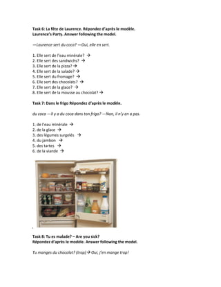 Task	
  6:	
  La	
  fête	
  de	
  Laurence.	
  Répondez	
  d’après	
  le	
  modèle.	
  	
  
Laurence’s	
  Party.	
  Answer	
  following	
  the	
  model.	
  	
  
	
  
—Laurence	
  sert	
  du	
  coca?	
  —Oui,	
  elle	
  en	
  sert.	
  
	
  
1.	
  Elle	
  sert	
  de	
  l’eau	
  minérale?	
  	
  à	
  	
  	
  	
  
2.	
  Elle	
  sert	
  des	
  sandwichs?	
  	
  à	
  	
  	
  	
  
3.	
  Elle	
  sert	
  de	
  la	
  pizza?	
  à	
  	
  	
  	
  
4.	
  Elle	
  sert	
  de	
  la	
  salade?	
  à	
  	
  	
  	
  
5.	
  Elle	
  sert	
  du	
  fromage?	
  	
  à	
  	
  	
  	
  
6.	
  Elle	
  sert	
  des	
  chocolats?	
  	
  à	
  	
  	
  	
  
7.	
  Elle	
  sert	
  de	
  la	
  glace?	
  	
  à	
  	
  	
  	
  
8.	
  Elle	
  sert	
  de	
  la	
  mousse	
  au	
  chocolat?	
  à	
  	
  	
  	
  
	
  
Task	
  7:	
  Dans	
  le	
  frigo	
  Répondez	
  d’après	
  le	
  modèle.	
  
	
  
du	
  coca	
  —Il	
  y	
  a	
  du	
  coca	
  dans	
  ton	
  frigo?	
  —Non,	
  il	
  n’y	
  en	
  a	
  pas.	
  	
  
	
  
1.	
  de	
  l’eau	
  minérale	
  	
  à	
  	
  	
  	
  
2.	
  de	
  la	
  glace	
  	
  à	
  	
  	
  	
  
3.	
  des	
  légumes	
  surgelés	
  	
  	
  à	
  	
  	
  	
  
4.	
  du	
  jambon	
  	
  	
  à	
  	
  	
  	
  
5.	
  des	
  tartes	
  	
  	
  à	
  	
  	
  	
  
6.	
  de	
  la	
  viande	
  	
  à	
  	
  	
  	
  
	
  




                                                                        	
  
	
  
Task	
  8:	
  Tu	
  es	
  malade?	
  –	
  Are	
  you	
  sick?	
  
Répondez	
  d’après	
  le	
  modèle.	
  Answer	
  following	
  the	
  model.	
  	
  
	
  
Tu	
  manges	
  du	
  chocolat?	
  (trop)à	
  Oui,	
  j’en	
  mange	
  trop!	
  
	
  
 