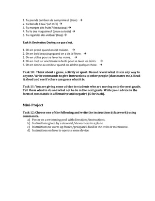 1.	
  Tu	
  prends	
  combien	
  de	
  comprimés?	
  (trois)	
  	
  	
  	
  à	
  	
  	
  	
  
2.	
  Tu	
  bois	
  de	
  l’eau?	
  (un	
  litre)	
   à	
  	
  	
  	
  
3.	
  Tu	
  manges	
  des	
  fruits?	
  (beaucoup)	
  à	
  	
  	
  	
  
4.	
  Tu	
  lis	
  des	
  magazines?	
  (deux	
  ou	
  trois)	
  	
  à	
  	
  	
  	
  
5.	
  Tu	
  regardes	
  des	
  vidéos?	
  (trop)	
  à	
  	
  	
  	
  
	
  
Task	
  9:	
  Devinettes	
  Devinez	
  ce	
  que	
  c’est.	
  
	
  
1.	
  On	
  en	
  prend	
  quand	
  on	
  est	
  malade.	
  	
  	
  	
  	
  à	
  	
  	
  	
  
2.	
  On	
  en	
  boit	
  beaucoup	
  quand	
  on	
  a	
  de	
  la	
  fièvre.	
  	
  	
  à	
  	
  	
  	
  
3.	
  On	
  en	
  utilise	
  pour	
  se	
  laver	
  les	
  mains.	
  	
  	
  	
  	
  à	
  	
  	
  	
  
4.	
  On	
  en	
  met	
  sur	
  une	
  brosse	
  à	
  dents	
  pour	
  se	
  laver	
  les	
  dents.	
  	
  	
  	
  	
  à	
  	
  	
  	
  
5.	
  On	
  en	
  donne	
  au	
  vendeur	
  quand	
  on	
  achète	
  quelque	
  chose.	
  	
  	
  à	
  	
  	
  	
  
	
  
Task	
  10:	
  	
  Think	
  about	
  a	
  game,	
  activity	
  or	
  sport.	
  Do	
  not	
  reveal	
  what	
  it	
  is	
  in	
  any	
  way	
  to	
  
anyone.	
  Write	
  commands	
  to	
  give	
  instructions	
  to	
  other	
  people	
  (classmates	
  etc.).	
  Read	
  
it	
  aloud	
  and	
  see	
  if	
  others	
  can	
  guess	
  what	
  it	
  is.	
  	
  
	
  
Task	
  11:	
  You	
  are	
  giving	
  some	
  advice	
  to	
  students	
  who	
  are	
  moving	
  onto	
  the	
  next	
  grade.	
  
Tell	
  them	
  what	
  to	
  do	
  and	
  what	
  not	
  to	
  do	
  in	
  the	
  next	
  grade.	
  Write	
  your	
  advice	
  in	
  the	
  
form	
  of	
  commands	
  in	
  affirmative	
  and	
  negative	
  (5	
  for	
  each).	
  	
  
	
  
	
  
Mini-­‐Project	
  
	
  
Task	
  12:	
  Choose	
  one	
  of	
  the	
  following	
  and	
  write	
  the	
  instructions	
  (classwork)	
  using	
  
commands.	
  
     a) Poster	
  on	
  a	
  swimming	
  pool	
  with	
  directions/instructions.	
  	
  
     b) Instructions	
  given	
  by	
  a	
  steward	
  /stewardess	
  in	
  a	
  plane.	
  
     c) Instructions	
  to	
  warm	
  up	
  frozen/preapared	
  food	
  in	
  the	
  oven	
  or	
  microwave.	
  
     d) Instructions	
  on	
  how	
  to	
  operate	
  some	
  device.	
  	
  

	
  
 
