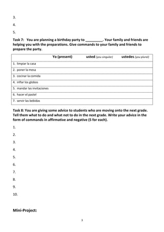 3.	
  
4.	
  
5.	
          	
  
Task	
  7:	
  	
  	
  You	
  are	
  planning	
  a	
  birthday	
  party	
  to	
  _________.	
  Your	
  family	
  and	
  friends	
  are	
  
helping	
  you	
  with	
  the	
  preparations.	
  Give	
  commands	
  to	
  your	
  family	
  and	
  friends	
  to	
  
prepare	
  the	
  party.	
  	
  
	
            	
             	
          	
     Yo	
  (present)	
  	
  	
  	
  	
  	
  	
  	
  	
  	
  	
  	
  	
  	
  	
  	
  usted	
  (you	
  singular)	
  	
  	
  	
  	
  	
  	
  	
  	
  	
  ustedes	
  (you	
  plural)	
  
1.	
  	
  limpiar	
  la	
  casa	
        	
     	
               	
  
2.	
  	
  poner	
  la	
  mesa	
  
3.	
  	
  cocinar	
  la	
  comida	
  
4.	
  	
  inflar	
  los	
  globos	
  
5.	
  	
  mandar	
  las	
  invitaciones	
  
6.	
  	
  hacer	
  el	
  pastel	
  
7.	
  	
  servir	
  las	
  bebidas	
  
	
  




Task	
  8:	
  You	
  are	
  giving	
  some	
  advice	
  to	
  students	
  who	
  are	
  moving	
  onto	
  the	
  next	
  grade.	
  
Tell	
  them	
  what	
  to	
  do	
  and	
  what	
  not	
  to	
  do	
  in	
  the	
  next	
  grade.	
  Write	
  your	
  advice	
  in	
  the	
  
form	
  of	
  commands	
  in	
  affirmative	
  and	
  negative	
  (5	
  for	
  each).	
  	
  
1.	
  
2.	
  
3.	
  
4.	
  
5.	
  
6.	
  
7.	
  
8.	
  
9.	
  
10.	
  	
  

	
  
Mini-­‐Project:	
  

	
                                                                                                 3	
  
 