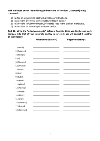 Task	
  9:	
  Choose	
  one	
  of	
  the	
  following	
  and	
  write	
  the	
  instructions	
  (classwork)	
  using	
  
commands.	
  
       a)   Poster	
  on	
  a	
  swimming	
  pool	
  with	
  directions/instructions.	
  	
  
       b)   Instructions	
  given	
  by	
  a	
  steward	
  /stewardess	
  in	
  a	
  plane.	
  
       c)   Instructions	
  to	
  warm	
  up	
  frozen/preapared	
  food	
  in	
  the	
  oven	
  or	
  microwave.	
  
       d)   Instructions	
  on	
  how	
  to	
  operate	
  some	
  device.	
  	
  
Task	
  10:	
  Write	
  the	
  “usted	
  commands”	
  below	
  in	
  Spanish.	
  Once	
  you	
  finish	
  your	
  work,	
  
compare	
  it	
  to	
  that	
  of	
  your	
  classmate	
  and	
  try	
  to	
  correct	
  it.	
  We	
  will	
  correct	
  it	
  together	
  
on	
  Wednesday.	
  	
  
                                              Affirmative	
  USTED	
  (+)	
          	
  	
  	
  	
  	
  	
  	
  	
  	
  Negative	
  USTED	
  (-­‐)	
  
                                                  	
  
              1.	
  (Meter)	
  	
            __________________________	
                          __________________________	
  

              2.	
  (Recorrer)	
  	
         __________________________	
                          __________________________	
  

              3.	
  (Escoger)	
  	
          __________________________	
                          __________________________	
  

              4.	
  (Ir)	
  	
               __________________________	
                          __________________________	
  

              5.	
  (Disfrutar)	
  	
        __________________________	
                          __________________________	
  

              6.	
  (Observar)	
  	
         __________________________	
                          __________________________	
  

              7.	
  (Evitar)	
  	
           __________________________	
                          __________________________	
  

              8.	
  (Leer)	
  	
             __________________________	
                          __________________________	
  

              9.	
  (Subir)	
  	
            __________________________	
                          __________________________	
  

              10.	
  (Echar)	
  	
           __________________________	
                          __________________________	
  

              11.	
  (Visitar)	
  	
         __________________________	
                          __________________________	
  

              12.	
  (Admirar)	
  	
         __________________________	
                          __________________________	
  

              13.	
  (Pasear)	
  	
          __________________________	
                          __________________________	
  

              14.	
  (Elegir)	
  	
          __________________________	
                          __________________________	
  

              15.	
  (Usar)	
  	
            __________________________	
                          __________________________	
  

              16.	
  (Comprar)	
  	
         __________________________	
                          __________________________	
  

              17.	
  (Entrar)	
  	
          __________________________	
                          __________________________	
  

              18.	
  (Caminar)	
  	
         __________________________	
                          __________________________	
  

              	
  




	
                                                                        4	
  
 
