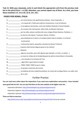 Task	
   11:	
   With	
   your	
   classmate,	
   write	
   in	
   each	
   blank	
   the	
   appropriate	
   verb	
   from	
   the	
   previous	
   task	
  
but	
   in	
   the	
   plural	
   form	
   =	
   +n	
   (10).	
   Attention,	
   you	
   cannot	
   repeat	
   any	
   of	
   them.	
   As	
   a	
   hint,	
   you	
   have	
  
these	
  matched:	
  2-­‐F,	
  3-­‐H,	
  6-­‐N,	
  12-­‐O,	
  14-­‐I,	
  18-­‐J.	
  
       	
  



       PASEO	
  POR	
  ROMA,	
  ITALIA	
  
              A.	
  _______________	
  los	
  monumentos	
  más	
  significativos	
  (Coliseo,	
  	
  Foros	
  Imperiales...)	
  
              B.	
  _______________	
  	
  a	
  la	
  cúpula	
  de	
  S.	
  Pedro	
  para	
  admirar	
  el	
  panorama,	
  si	
  van	
  al	
  Vaticano.	
  
              C.	
  _______________	
  en	
  las	
  iglesias	
  más	
  bonitas,	
  como	
  San	
  Estefano	
  Rotondo	
  o	
  Santa	
  Práxedes	
  .	
  
              D.	
  _______________	
  los	
  museos	
  más	
  interesantes.	
  Sobre	
  todo,	
  los	
  Museos	
  Vaticanos.	
  
              E.	
  _______________	
  por	
  las	
  calles,	
  plazas	
  y	
  jardines	
  del	
  casco	
  antiguo	
  (Piazza	
  Navona,	
  Pantheon...)	
  
              F.	
  _______________	
  los	
  barrios	
  más	
  típicos:	
  Trastevere,	
  Monti,	
  il	
  Ghetto...	
  
              G.	
  _______________	
  para	
  desplazarse	
  el	
  metro	
  y	
  el	
  autobús	
  (sobre	
  todo	
  el	
  autobús,	
  si	
  no	
  tienen	
  
                                               mucha	
  prisa).	
  
              H.	
  _______________	
  restaurantes	
  típicos,	
  pequeños	
  y	
  baratos	
  (se	
  llaman	
  Trattorie).	
  
              I.	
  _______________	
  trayectos	
  alternativos	
  (algunas	
  guías	
  se	
  los	
  indican).	
  
              J.	
  _______________	
  despacio.	
  
              K.	
  _______________	
  algunos	
  recuerdos,	
  pero	
  sólo	
  algunos	
  (por	
  ejemplo,	
  un	
  imán,	
  un	
  poster...).	
  
              L.	
  _______________	
  su	
  mano	
  en	
  la	
  Boca	
  de	
  la	
  Verdad	
  después	
  de	
  admirar	
  Santa	
  María	
  in	
  Cosmedín.	
  
              LL.	
  _______________	
  una	
  moneda	
  en	
  la	
  Fontana	
  de	
  Trevi.	
  
              M.	
  _______________	
  algún	
  libro	
  o	
  guía	
  sobre	
  la	
  ciudad.	
  
              N.	
  _______________	
  TODO,	
  TODO,	
  TODO	
  lo	
  que	
  le	
  rodea.	
  
              Ñ.	
  _______________	
  los	
  grupos	
  numerosos	
  de	
  turistas.	
  
              O.	
  _______________	
  las	
  bellezas	
  de	
  esta	
  ciudad	
  (las	
  basílicas,	
  los	
  restos	
  de	
  la	
  antigua	
  Roma,	
  sus	
  calles,	
  etc).	
  
              P.	
  _______________	
  de	
  su	
  visit	
  

                                                                          Further	
  Practice	
  
You	
  can	
  read	
  more	
  online	
  about	
  the	
  imperatives	
  if	
  you	
  need	
  more	
  explanations	
  and	
  practice.	
  I	
  have	
  included	
  
some	
  good	
  links	
  for	
  this.	
  You	
  can	
  also	
  find	
  them	
  on	
  the	
  class	
  website	
  at	
  the	
  Ogden	
  main	
  site.	
  	
  
                Imperativo	
  afirmativo:	
  http://timandangela.org.uk/spanish/grammar15	
  
                Imperativo	
  negativo:	
  http://timandangela.org.uk/spanish/grammar16	
  
                Imperativo	
  /	
  general:	
  http://www.practique-­‐espanol.com/gramatica/gramatica16.htm	
  
These	
  are	
  links	
  to	
  exercises.	
  	
  
                http://mld.ursinus.edu/~jarana/Ejercicios/instructors/imperat2.html	
  Forma	
  de	
  cortesía.	
  
	
                                                                                          5	
  
 