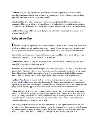 Gardner: Tim, how big a problem is this in terms of scope, depth and prevalence? Is this
something that happens from time to time in rare instances or is this perhaps something that's
quite a bit more common than most people think?
Minahan: Dana, this is far more pervasive than most people think. Slavery really has no
boundaries. There are incidences of forced labor in all industries, from conﬂict minerals in the
Congo to ﬁshing in Malaysia to, unfortunately, migrant workers right here in the United States.
Gardner: Justin, any additional depth that you can add to how this manifests itself and how
common it really is?
Palm oil problem
Dillon: It's really not a problem that “exists over there." Just one statistic alone: by 2020, half
of all the products you can purchase in a grocery store will have a commodity, palm oil, which
has a huge incidence of forced labor, particularly around the Malaysia region and Indonesia.
This small commodity, mostly because it's so easy to pick and harvest, is now ﬁnding its way
into a myriad of products -- and that's just in agriculture.
Gardner: And if there is, why should companies be concerned? Isn’t that not someone else's
issue, if it’s below the level of their reach?
Minahan: You can certainly outsource process or manufacturing, but you can’t really outsource
accountability. Secondly, there is a big movement afoot from regulators, both here in the United
States, Federal laws, California state laws, as well as overseas in the UK to hold companies
accountable, not just for their ﬁrst-tier supply chain, but for their sub-tier supply chain.
Gardner: And, Justin, of course visibility being so prominent now, a camera around every
corner, social media, people can react, damage can be done, irreparable damage to a company's
reputation. Do you have any examples of where this has come to bear, where not knowing what's
going on within your supply chain can be such an issue economically and otherwise?
Dillon: Well, people love to hate the ones they love. So everyone is complaining about Apple
products, while they're using their Apple iPhone. But in a recent article in The New York Times,
one of the supply-chain folks for Apple said that the days of sloppy globalization is over and
they're taking this quite seriously. I would argue that some Apple's work is some of the most
innovative human rights work that we've seen.
They've dug deeper down into the sub-tier suppliers and, if their reputation as innovators has
anything to do with their products, it certainly has to do with their supply chain as well. They are
a great example of a company who sees these challenges, sees the connection to not only their
brand, but also to their products and they're taking some remediative work against it.
 