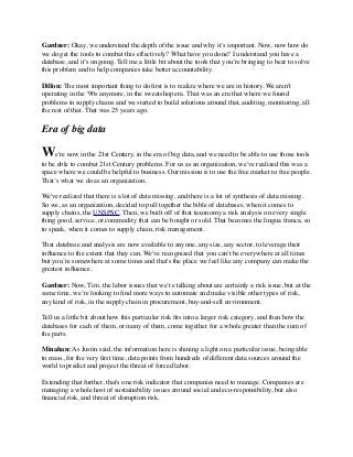 Gardner: Okay, we understand the depth of the issue and why it’s important. Now, now how do
we do get the tools to combat this effectively? What have you done? I understand you have a
database, and it’s ongoing. Tell me a little bit about the tools that you’re bringing to bear to solve
this problem and to help companies take better accountability.
Dillon: The most important thing to do ﬁrst is to realize where we are in history. We aren't
operating in the '90s anymore, in the sweatshop era. That was an era that where we found
problems in supply chains and we started to build solutions around that, auditing, monitoring, all
the rest of that. That was 25 years ago.
Era of big data
We're now in the 21st Century, in the era of big data, and we need to be able to use those tools
to be able to combat 21st Century problems. For us as an organization, we've realized this was a
space where we could be helpful to business. Our mission is to use the free market to free people.
That’s what we do as an organization.
We've realized that there is a lot of data missing, and there is a lot of synthesis of data missing.
So we, as an organization, decided to pull together the bible of databases, when it comes to
supply chains, the UNSPSC. Then, we built off of that taxonomy a risk analysis on every single
thing good, service, or commodity that can be bought or sold. That becomes the lingua franca, so
to speak, when it comes to supply chain, risk management.
That database and analysis are now available to anyone, any size, any sector, to leverage their
inﬂuence to the extent that they can. We've recognized that you can't be everywhere at all times
but you’re somewhere at some times and that's the place we feel like any company can make the
greatest inﬂuence.
Gardner: Now, Tim, the labor issues that we’re talking about are certainly a risk issue, but at the
same time, we’re looking to ﬁnd more ways to automate and make visible other types of risk,
any kind of risk, in the supply chain in procurement, buy-and-sell environment.
Tell us a little bit about how this particular risk ﬁts into a larger risk category, and then how the
databases for each of them, or many of them, come together for a whole greater than the sum of
the parts.
Minahan: As Justin said, the information here is shining a light on a particular issue, being able
to mass, for the very ﬁrst time, data points from hundreds of different data sources around the
world to predict and project the threat of forced labor.
Extending that further, that's one risk indicator that companies need to manage. Companies are
managing a whole host of sustainability issues around social and eco-responsibility, but also
ﬁnancial risk, and threat of disruption risk.
 