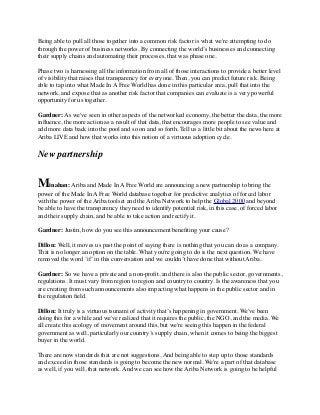 Being able to pull all those together into a common risk factor is what we're attempting to do
through the power of business networks. By connecting the world’s businesses and connecting
their supply chains and automating their processes, that was phase one.
Phase two is harnessing all the information from all of those interactions to provide a better level
of visibility that raises that transparency for everyone. Then, you can predict future risk. Being
able to tap into what Made In A Free World has done in this particular area, pull that into the
network, and expose that as another risk factor that companies can evaluate is a very powerful
opportunity for us together.
Gardner: As we've seen in other aspects of the networked economy, the better the data, the more
inﬂuence, the more action as a result of that data, that encourages more people to see value and
add more data back into the pool and so on and so forth. Tell us a little bit about the news here at
Ariba LIVE and how that works into this notion of a virtuous adoption cycle.
New partnership
Minahan: Ariba and Made In A Free World are announcing a new partnership to bring the
power of the Made In A Free World database together for predictive analytics of forced labor
with the power of the Ariba toolset and the Ariba Network to help the Global 2000 and beyond
be able to have the transparency they need to identify potential risk, in this case, of forced labor
and their supply chain, and be able to take action and rectify it.
Gardner: Justin, how do you see this announcement beneﬁting your cause?
Dillon: Well, it moves us past the point of saying there is nothing that you can do as a company.
That is no longer an option on the table. What you're going to do is the next question. We have
removed the word ‘if’ in this conversation and we couldn’t have done that without Ariba.
Gardner: So we have a private and a non-proﬁt, and there is also the public sector, governments,
regulations. It must vary from region to region and country to country. Is the awareness that you
are creating from such announcements also impacting what happens in the public sector and in
the regulation ﬁeld.
Dillon: It truly is a virtuous tsunami of activity that’s happening in government. We've been
doing this for a while and we've realized that it requires the public, the NGO, and the media. We
all create this ecology of movement around this, but we're seeing this happen in the federal
government as well, particularly our country’s supply chain, when it comes to being the biggest
buyer in the world.
There are now standards that are not suggestions. And being able to step up to those standards
and exceed in those standards is going to become the new normal. We're a part of that database
as well, if you will, that network. And we can see how the Ariba Network is going to be helpful
 