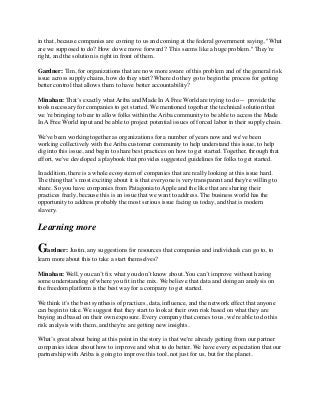 in that, because companies are coming to us and coming at the federal government saying, "What
are we supposed to do? How do we move forward?  This seems like a huge problem." They're
right, and the solution is right in front of them.
Gardner: Tim, for organizations that are now more aware of this problem and of the general risk
issue across supply chains, how do they start? Where do they go to begin the process for getting
better control that allows them to have better accountability?
Minahan: That’s exactly what Ariba and Made In A Free World are trying to do --  provide the
tools necessary for companies to get started. We mentioned together the technical solution that
we 're bringing to bear to allow folks within the Ariba community to be able to access the Made
In A Free World input and be able to project potential issues of forced labor in their supply chain.
We've been working together as organizations for a number of years now and we've been
working collectively with the Ariba customer community to help understand this issue, to help
dig into this issue, and begin to share best practices on how to get started. Together, through that
effort, we've developed a playbook that provides suggested guidelines for folks to get started.
In addition, there is a whole ecosystem of companies that are really looking at this issue hard.
The thing that’s most exciting about it is that everyone is very transparent and they're willing to
share. So you have companies from Patagonia to Apple and the like that are sharing their
practices freely, because this is an issue that we want to address. The business world has the
opportunity to address probably the most serious issue facing us today, and that is modern
slavery.
Learning more
Gardner: Justin, any suggestions for resources that companies and individuals can go to, to
learn more about this to take a start themselves?
Minahan: Well, you can’t ﬁx what you don’t know about. You can’t improve without having
some understanding of where you ﬁt in the mix. We believe that data and doing an analysis on
the freedom platform is the best way for a company to get started.
We think it’s the best synthesis of practices, data, inﬂuence, and the network effect that anyone
can begin to take. We suggest that they start to look at their own risk based on what they are
buying and based on their own exposure. Every company that comes to us, we're able to do this
risk analysis with them, and they're are getting new insights.
What’s great about being at this point in the story is that we're already getting from our partner
companies ideas about how to improve and what to do better. We have every expectation that our
partnership with Ariba is going to improve this tool, not just for us, but for the planet.
 