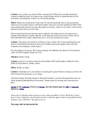 Gardner: Last word to you, Justin. What’s missing here? What did we not talk about that a
company should be aware of in order to get a better handle on this to beneﬁt themselves, the
ecosystem,, and ultimately workers in a far-off land perhaps.
Dillon: Businesses are the heroes in the story. It's not the non-proﬁt, and it’s not government.
Anytime you associate business with human rights, businesses are often qualiﬁed as Darth Vader
who actually think that they are Luke Skywalker in the story. And for us an Ariba, I don’t need to
put that on them, but we are just Yoda.
We're giving them the tools that they need to ﬁght the evil empire and we are going to do it
together and celebrate it together. But this is one thing that we'll have to do in concert. We all
have individual roles to play, and business has a very clear, distinct role to play.
Gardner: Very good, I am afraid we will have to leave it there. We've been exploring the issue
unsavory and illegal labor practices that may be hidden deep inside supply chains and what
companies and consumers can do about it.
So a big thanks to our guests. We've been joined by Tim Minahan, the Senior Vice President of
Ariba, an SAP Company. Thank you, Tim.
Minahan: Thanks, Dana.
Gardner: And we've also been joined by Justin Dillon, CEO and Founder at Made In A Free
World in San Francisco. Thanks, Justin.
Dillon: Thanks so much.
Gardner: And thank you to our audience for joining this special Podcast coming to you from the
2015 Ariba LIVE Conference in Las Vegas.
I'm Dana Gardner, Principal Analyst at Interarbor Solutions, your host throughout this series of
Ariba-sponsored BrieﬁngsDirect discussions. Thanks again for listening and come back next
time.
Listen to the podcast. Find it on iTunes. Get the mobile app for iOS or Android.
Sponsor: Ariba
Transcript of a Brieﬁngs Direct podcast on how Ariba and Made in A Free World have joined
forces to give companies a deep insight into their worldwide supply chains. Copyright Interarbor
Solutions, LLC, 2005-2015. All rights reserved.
You may also be interested in:
 