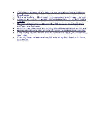 •	

 Ariba's Product Roadmap for 2014 Points to Instant, Integrated and Data-Rich Business
Cloud Services
	

 •	

 Modern supply chains — How innovative sellers engage customers in entirely new ways
	

 •	

 Arlington Computer Products Simpliﬁes and Speeds its Billing and Payments Using New
AribaPay
	

 •	

 The Future of Business Success Hinges on How Well Innovation Drives Supply Chain
and Procurement Advantages
	

 •	

 Workforce of the Future -- and Why Preparing Means Rethinking Human Resources Now
	

 •	

 Spot buying automated by Ariba gives start-up KooZoo a means to shop more efﬁciently
	

 •	

 Combining big data and cloud capabilities for ecommerce matches buyers and sellers like
never before
	

 •	

 Here's Why Healthcare Businesses Must Efﬁciently Manage Their Suppliers, Purchases,
and Processes
 