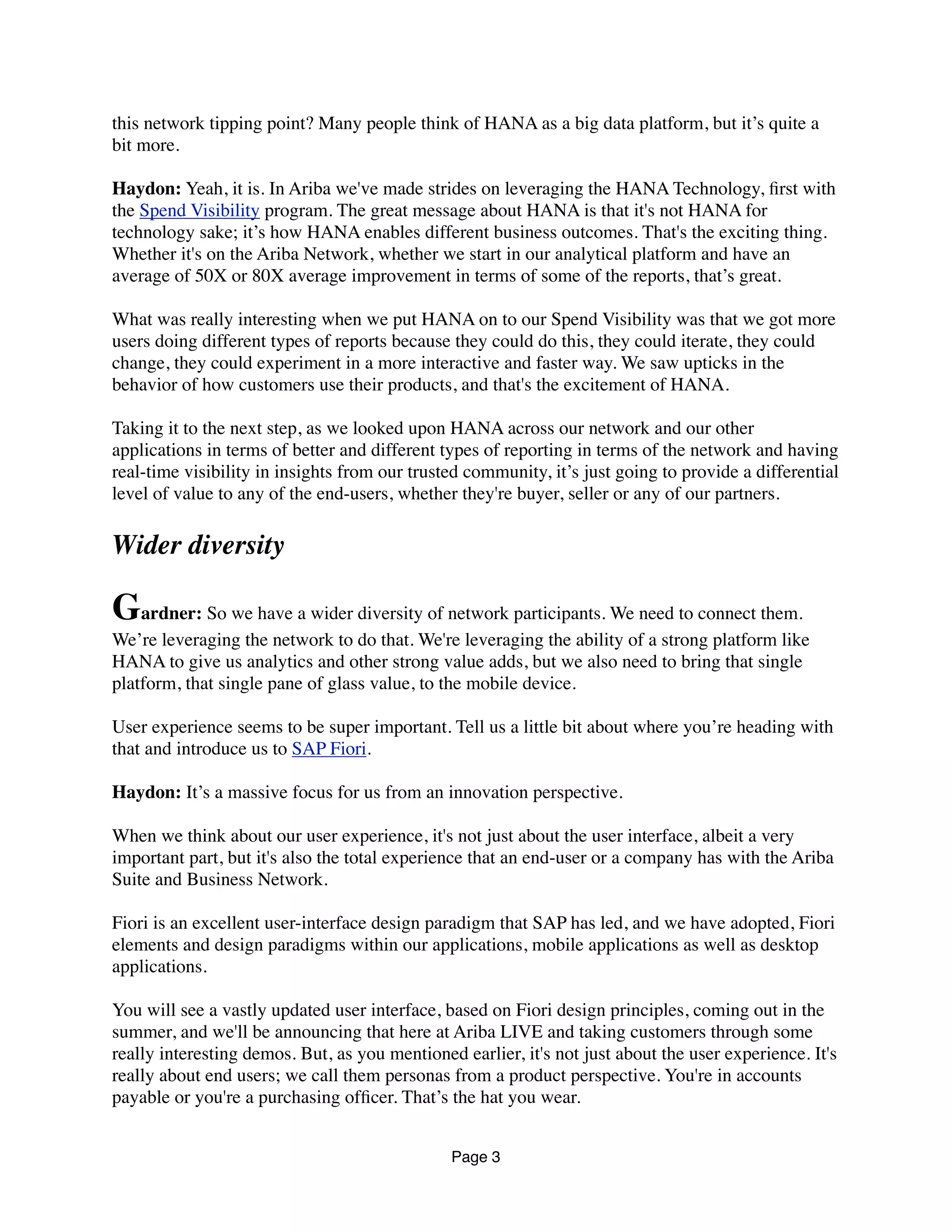 this network tipping point? Many people think of HANA as a big data platform, but it’s quite a
bit more.
Haydon: Yeah, it is. In Ariba we've made strides on leveraging the HANA Technology, ﬁrst with
the Spend Visibility program. The great message about HANA is that it's not HANA for
technology sake; it’s how HANA enables different business outcomes. That's the exciting thing.
Whether it's on the Ariba Network, whether we start in our analytical platform and have an
average of 50X or 80X average improvement in terms of some of the reports, that’s great.
What was really interesting when we put HANA on to our Spend Visibility was that we got more
users doing different types of reports because they could do this, they could iterate, they could
change, they could experiment in a more interactive and faster way. We saw upticks in the
behavior of how customers use their products, and that's the excitement of HANA.
Taking it to the next step, as we looked upon HANA across our network and our other
applications in terms of better and different types of reporting in terms of the network and having
real-time visibility in insights from our trusted community, it’s just going to provide a differential
level of value to any of the end-users, whether they're buyer, seller or any of our partners.
Wider diversity
Gardner: So we have a wider diversity of network participants. We need to connect them.
We’re leveraging the network to do that. We're leveraging the ability of a strong platform like
HANA to give us analytics and other strong value adds, but we also need to bring that single
platform, that single pane of glass value, to the mobile device.
User experience seems to be super important. Tell us a little bit about where you’re heading with
that and introduce us to SAP Fiori.
Haydon: It’s a massive focus for us from an innovation perspective.
When we think about our user experience, it's not just about the user interface, albeit a very
important part, but it's also the total experience that an end-user or a company has with the Ariba
Suite and Business Network.
Fiori is an excellent user-interface design paradigm that SAP has led, and we have adopted, Fiori
elements and design paradigms within our applications, mobile applications as well as desktop
applications.
You will see a vastly updated user interface, based on Fiori design principles, coming out in the
summer, and we'll be announcing that here at Ariba LIVE and taking customers through some
really interesting demos. But, as you mentioned earlier, it's not just about the user experience. It's
really about end users; we call them personas from a product perspective. You're in accounts
payable or you're a purchasing ofﬁcer. That’s the hat you wear.
Page 3
 