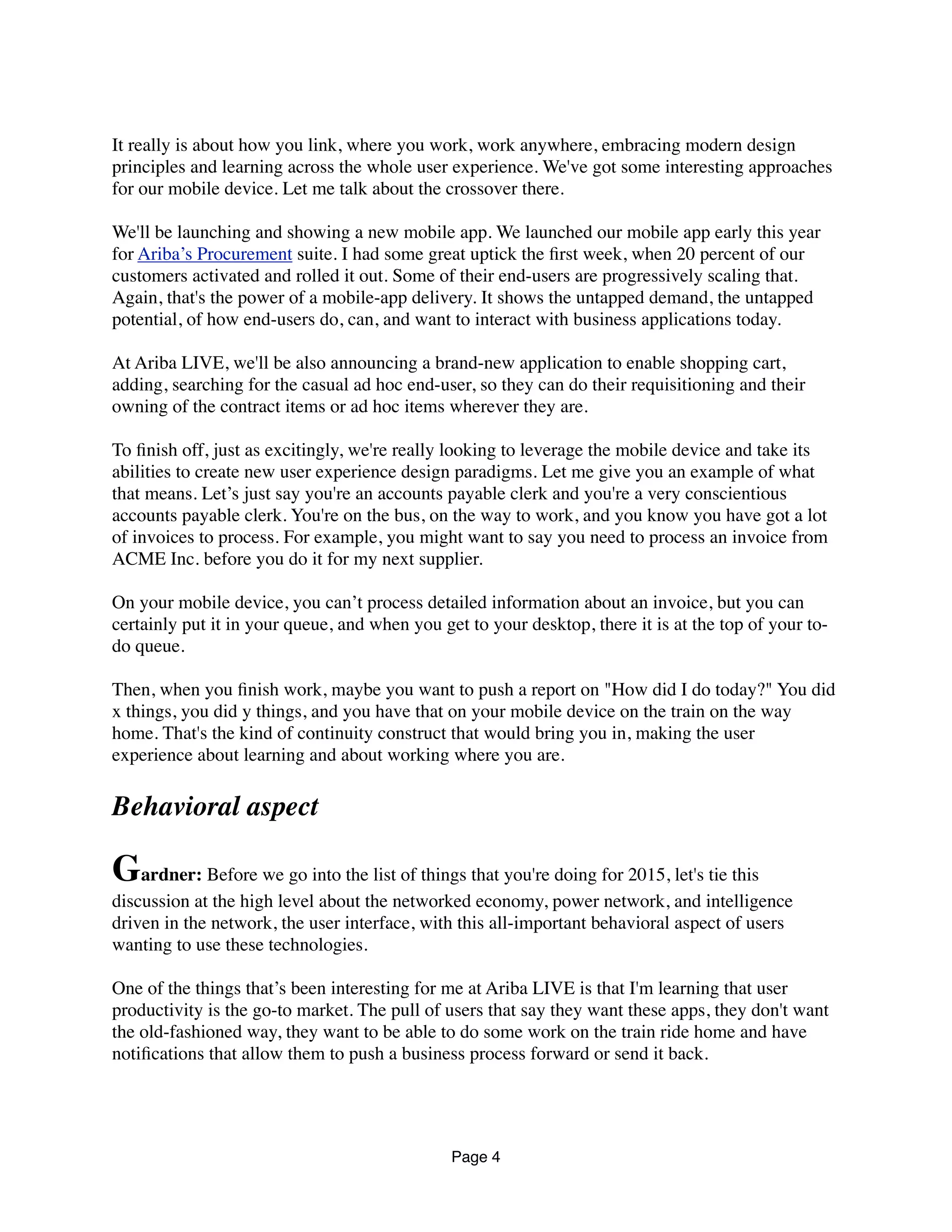 It really is about how you link, where you work, work anywhere, embracing modern design
principles and learning across the whole user experience. We've got some interesting approaches
for our mobile device. Let me talk about the crossover there.
We'll be launching and showing a new mobile app. We launched our mobile app early this year
for Ariba’s Procurement suite. I had some great uptick the ﬁrst week, when 20 percent of our
customers activated and rolled it out. Some of their end-users are progressively scaling that.
Again, that's the power of a mobile-app delivery. It shows the untapped demand, the untapped
potential, of how end-users do, can, and want to interact with business applications today.
At Ariba LIVE, we'll be also announcing a brand-new application to enable shopping cart,
adding, searching for the casual ad hoc end-user, so they can do their requisitioning and their
owning of the contract items or ad hoc items wherever they are.
To ﬁnish off, just as excitingly, we're really looking to leverage the mobile device and take its
abilities to create new user experience design paradigms. Let me give you an example of what
that means. Let’s just say you're an accounts payable clerk and you're a very conscientious
accounts payable clerk. You're on the bus, on the way to work, and you know you have got a lot
of invoices to process. For example, you might want to say you need to process an invoice from
ACME Inc. before you do it for my next supplier.
On your mobile device, you can’t process detailed information about an invoice, but you can
certainly put it in your queue, and when you get to your desktop, there it is at the top of your to-
do queue.
Then, when you ﬁnish work, maybe you want to push a report on "How did I do today?" You did
x things, you did y things, and you have that on your mobile device on the train on the way
home. That's the kind of continuity construct that would bring you in, making the user
experience about learning and about working where you are.
Behavioral aspect
Gardner: Before we go into the list of things that you're doing for 2015, let's tie this
discussion at the high level about the networked economy, power network, and intelligence
driven in the network, the user interface, with this all-important behavioral aspect of users
wanting to use these technologies.
One of the things that’s been interesting for me at Ariba LIVE is that I'm learning that user
productivity is the go-to market. The pull of users that say they want these apps, they don't want
the old-fashioned way, they want to be able to do some work on the train ride home and have
notiﬁcations that allow them to push a business process forward or send it back.
Page 4
 