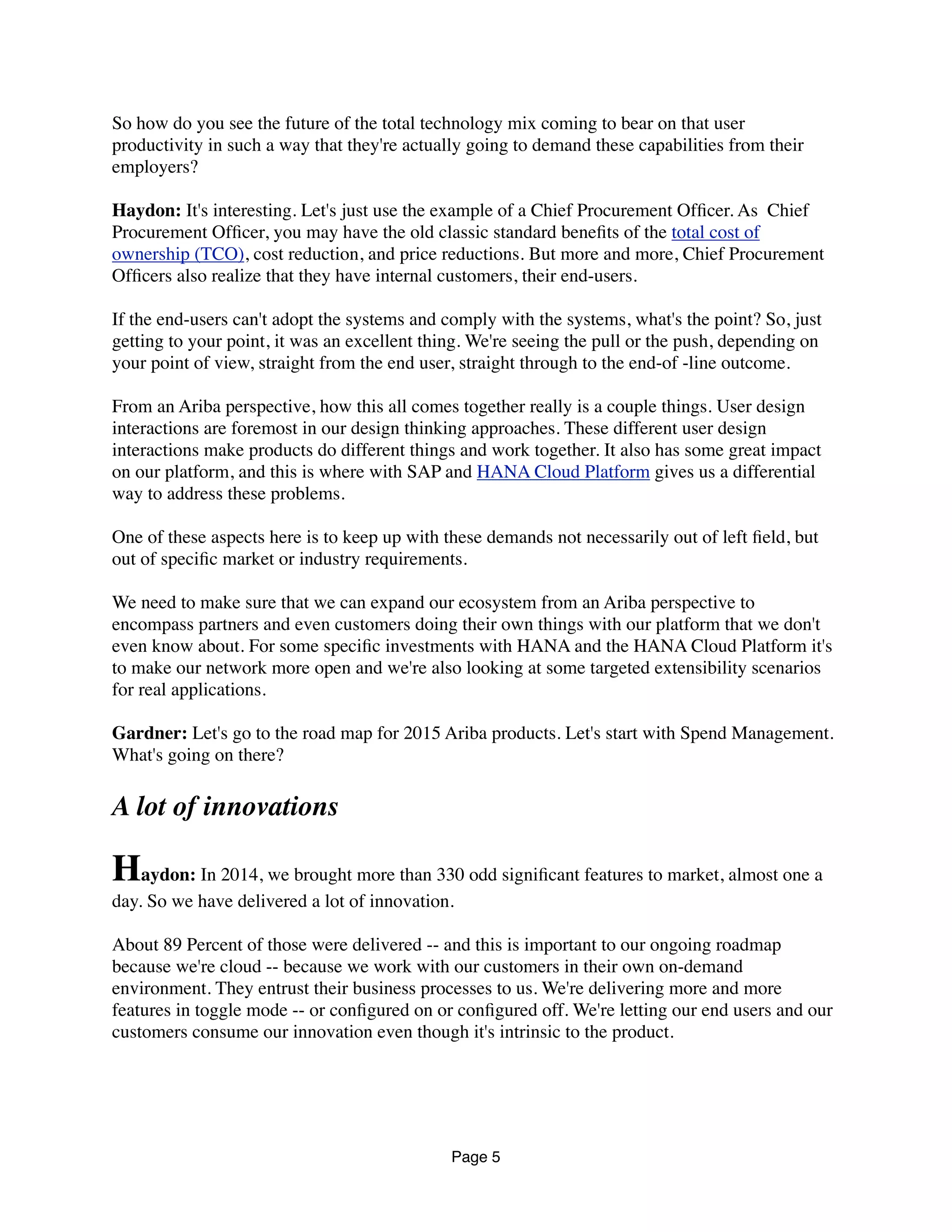 So how do you see the future of the total technology mix coming to bear on that user
productivity in such a way that they're actually going to demand these capabilities from their
employers?
Haydon: It's interesting. Let's just use the example of a Chief Procurement Ofﬁcer. As  Chief
Procurement Ofﬁcer, you may have the old classic standard beneﬁts of the total cost of
ownership (TCO), cost reduction, and price reductions. But more and more, Chief Procurement
Ofﬁcers also realize that they have internal customers, their end-users.
If the end-users can't adopt the systems and comply with the systems, what's the point? So, just
getting to your point, it was an excellent thing. We're seeing the pull or the push, depending on
your point of view, straight from the end user, straight through to the end-of -line outcome.
From an Ariba perspective, how this all comes together really is a couple things. User design
interactions are foremost in our design thinking approaches. These different user design
interactions make products do different things and work together. It also has some great impact
on our platform, and this is where with SAP and HANA Cloud Platform gives us a differential
way to address these problems.
One of these aspects here is to keep up with these demands not necessarily out of left ﬁeld, but
out of speciﬁc market or industry requirements.
We need to make sure that we can expand our ecosystem from an Ariba perspective to
encompass partners and even customers doing their own things with our platform that we don't
even know about. For some speciﬁc investments with HANA and the HANA Cloud Platform it's
to make our network more open and we're also looking at some targeted extensibility scenarios
for real applications.
Gardner: Let's go to the road map for 2015 Ariba products. Let's start with Spend Management.
What's going on there?
A lot of innovations
Haydon: In 2014, we brought more than 330 odd signiﬁcant features to market, almost one a
day. So we have delivered a lot of innovation.
About 89 Percent of those were delivered -- and this is important to our ongoing roadmap
because we're cloud -- because we work with our customers in their own on-demand
environment. They entrust their business processes to us. We're delivering more and more
features in toggle mode -- or conﬁgured on or conﬁgured off. We're letting our end users and our
customers consume our innovation even though it's intrinsic to the product.
Page 5
 