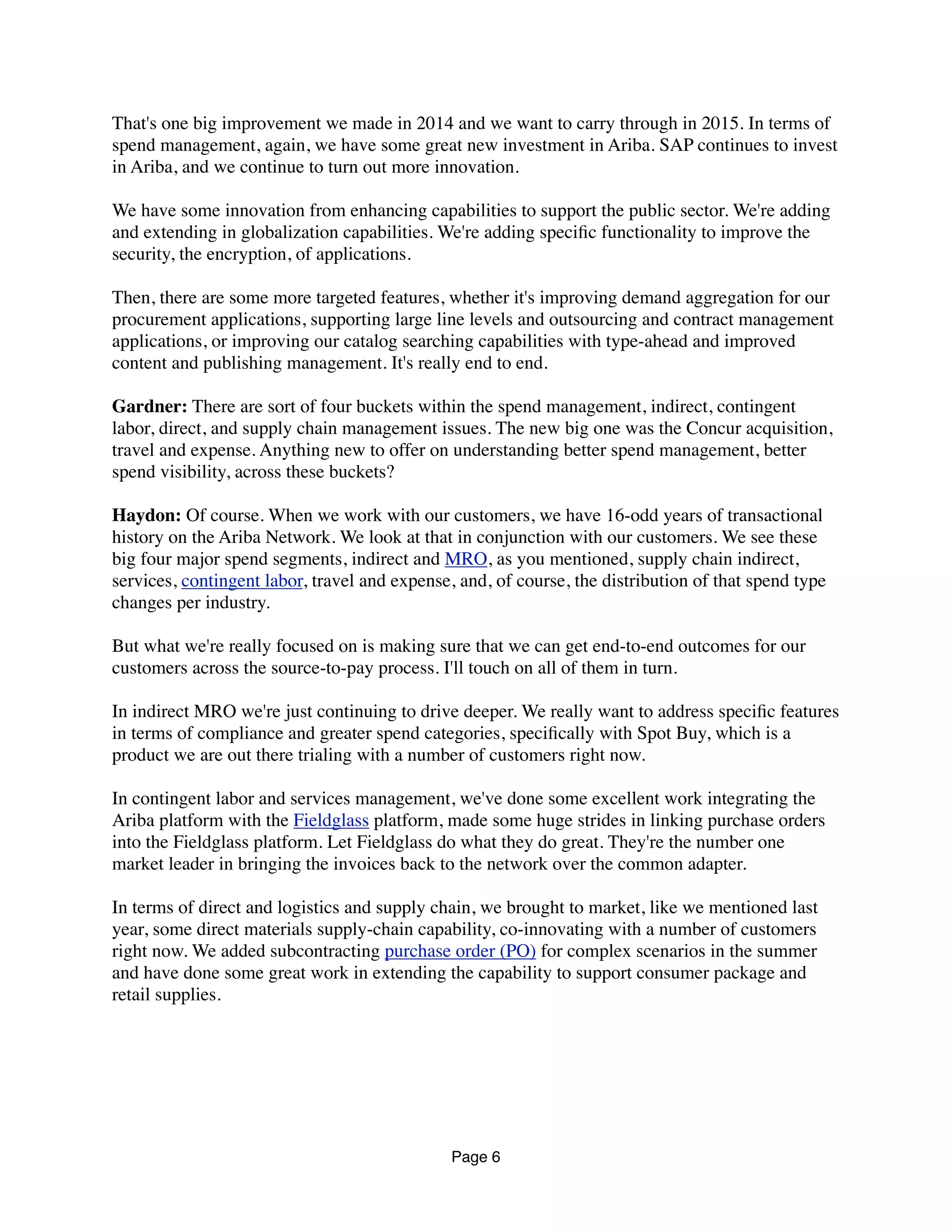 That's one big improvement we made in 2014 and we want to carry through in 2015. In terms of
spend management, again, we have some great new investment in Ariba. SAP continues to invest
in Ariba, and we continue to turn out more innovation.
We have some innovation from enhancing capabilities to support the public sector. We're adding
and extending in globalization capabilities. We're adding speciﬁc functionality to improve the
security, the encryption, of applications.
Then, there are some more targeted features, whether it's improving demand aggregation for our
procurement applications, supporting large line levels and outsourcing and contract management
applications, or improving our catalog searching capabilities with type-ahead and improved
content and publishing management. It's really end to end.
Gardner: There are sort of four buckets within the spend management, indirect, contingent
labor, direct, and supply chain management issues. The new big one was the Concur acquisition,
travel and expense. Anything new to offer on understanding better spend management, better
spend visibility, across these buckets?
Haydon: Of course. When we work with our customers, we have 16-odd years of transactional
history on the Ariba Network. We look at that in conjunction with our customers. We see these
big four major spend segments, indirect and MRO, as you mentioned, supply chain indirect,
services, contingent labor, travel and expense, and, of course, the distribution of that spend type
changes per industry.
But what we're really focused on is making sure that we can get end-to-end outcomes for our
customers across the source-to-pay process. I'll touch on all of them in turn.
In indirect MRO we're just continuing to drive deeper. We really want to address speciﬁc features
in terms of compliance and greater spend categories, speciﬁcally with Spot Buy, which is a
product we are out there trialing with a number of customers right now.
In contingent labor and services management, we've done some excellent work integrating the
Ariba platform with the Fieldglass platform, made some huge strides in linking purchase orders
into the Fieldglass platform. Let Fieldglass do what they do great. They're the number one
market leader in bringing the invoices back to the network over the common adapter.
In terms of direct and logistics and supply chain, we brought to market, like we mentioned last
year, some direct materials supply-chain capability, co-innovating with a number of customers
right now. We added subcontracting purchase order (PO) for complex scenarios in the summer
and have done some great work in extending the capability to support consumer package and
retail supplies.
Page 6
 