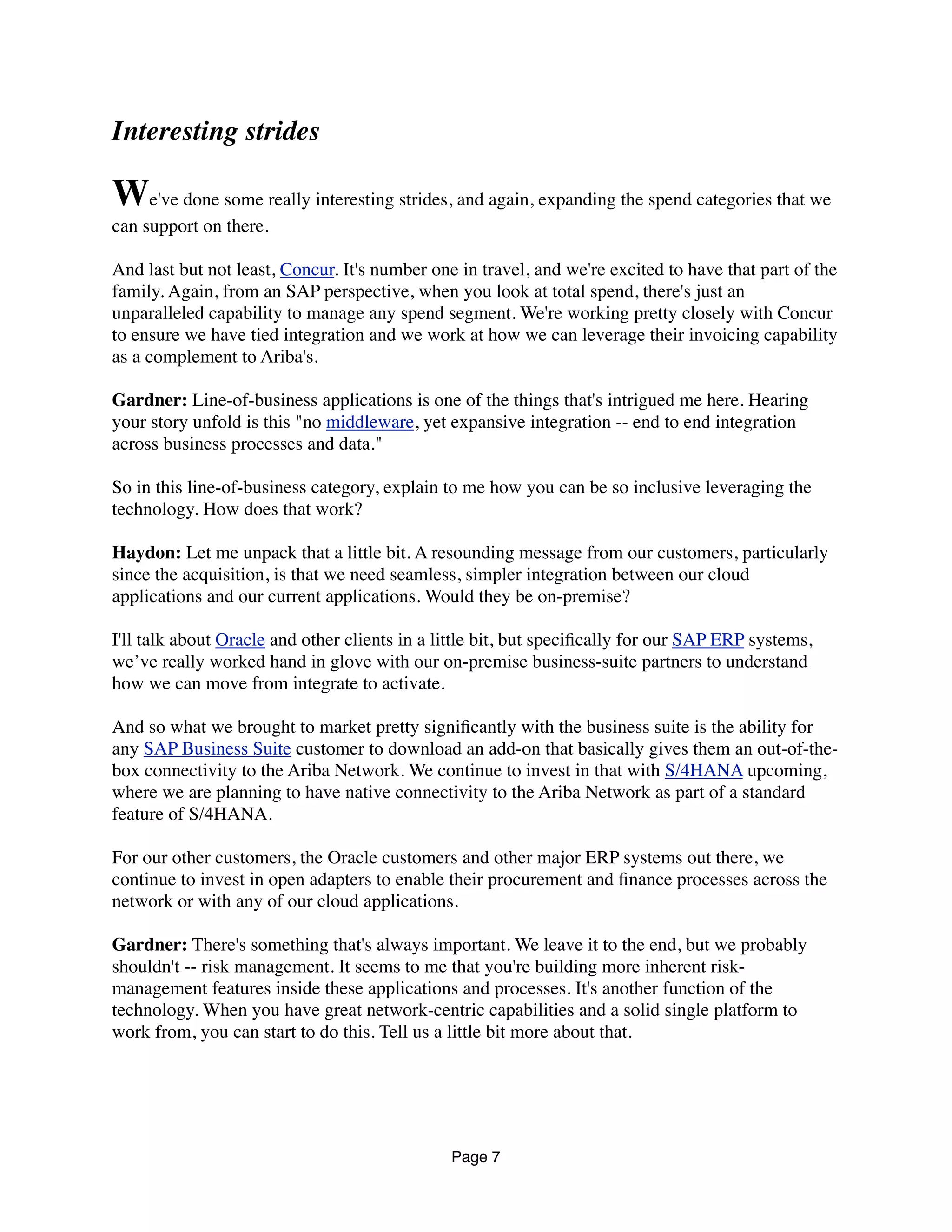 Interesting strides
We've done some really interesting strides, and again, expanding the spend categories that we
can support on there.
And last but not least, Concur. It's number one in travel, and we're excited to have that part of the
family. Again, from an SAP perspective, when you look at total spend, there's just an
unparalleled capability to manage any spend segment. We're working pretty closely with Concur
to ensure we have tied integration and we work at how we can leverage their invoicing capability
as a complement to Ariba's.
Gardner: Line-of-business applications is one of the things that's intrigued me here. Hearing
your story unfold is this "no middleware, yet expansive integration -- end to end integration
across business processes and data."
So in this line-of-business category, explain to me how you can be so inclusive leveraging the
technology. How does that work?
Haydon: Let me unpack that a little bit. A resounding message from our customers, particularly
since the acquisition, is that we need seamless, simpler integration between our cloud
applications and our current applications. Would they be on-premise?
I'll talk about Oracle and other clients in a little bit, but speciﬁcally for our SAP ERP systems,
we’ve really worked hand in glove with our on-premise business-suite partners to understand
how we can move from integrate to activate.
And so what we brought to market pretty signiﬁcantly with the business suite is the ability for
any SAP Business Suite customer to download an add-on that basically gives them an out-of-the-
box connectivity to the Ariba Network. We continue to invest in that with S/4HANA upcoming,
where we are planning to have native connectivity to the Ariba Network as part of a standard
feature of S/4HANA.
For our other customers, the Oracle customers and other major ERP systems out there, we
continue to invest in open adapters to enable their procurement and ﬁnance processes across the
network or with any of our cloud applications.
Gardner: There's something that's always important. We leave it to the end, but we probably
shouldn't -- risk management. It seems to me that you're building more inherent risk-
management features inside these applications and processes. It's another function of the
technology. When you have great network-centric capabilities and a solid single platform to
work from, you can start to do this. Tell us a little bit more about that.
Page 7
 
