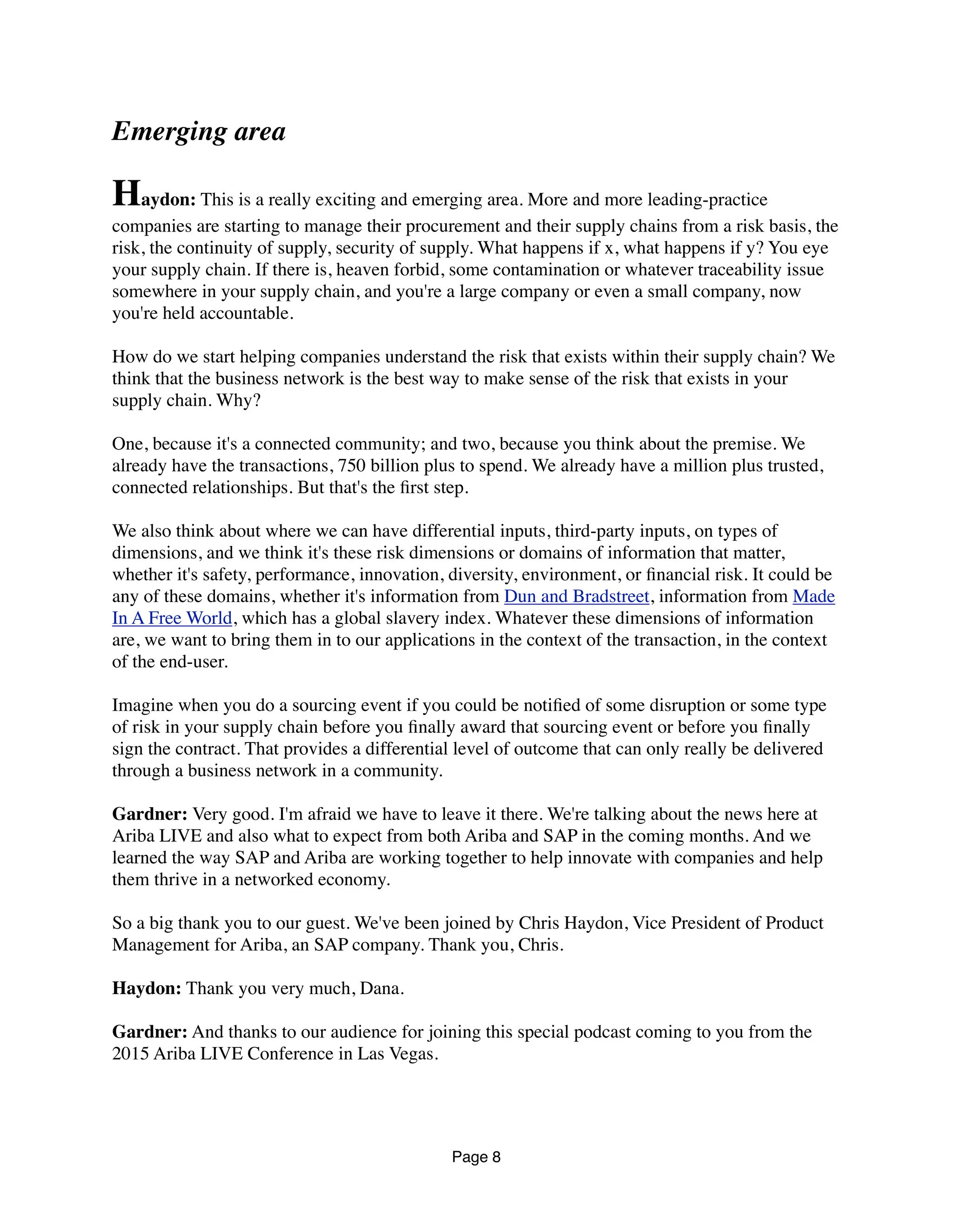 Emerging area
Haydon: This is a really exciting and emerging area. More and more leading-practice
companies are starting to manage their procurement and their supply chains from a risk basis, the
risk, the continuity of supply, security of supply. What happens if x, what happens if y? You eye
your supply chain. If there is, heaven forbid, some contamination or whatever traceability issue
somewhere in your supply chain, and you're a large company or even a small company, now
you're held accountable.
How do we start helping companies understand the risk that exists within their supply chain? We
think that the business network is the best way to make sense of the risk that exists in your
supply chain. Why?
One, because it's a connected community; and two, because you think about the premise. We
already have the transactions, 750 billion plus to spend. We already have a million plus trusted,
connected relationships. But that's the ﬁrst step.
We also think about where we can have differential inputs, third-party inputs, on types of
dimensions, and we think it's these risk dimensions or domains of information that matter,
whether it's safety, performance, innovation, diversity, environment, or ﬁnancial risk. It could be
any of these domains, whether it's information from Dun and Bradstreet, information from Made
In A Free World, which has a global slavery index. Whatever these dimensions of information
are, we want to bring them in to our applications in the context of the transaction, in the context
of the end-user.
Imagine when you do a sourcing event if you could be notiﬁed of some disruption or some type
of risk in your supply chain before you ﬁnally award that sourcing event or before you ﬁnally
sign the contract. That provides a differential level of outcome that can only really be delivered
through a business network in a community.
Gardner: Very good. I'm afraid we have to leave it there. We're talking about the news here at
Ariba LIVE and also what to expect from both Ariba and SAP in the coming months. And we
learned the way SAP and Ariba are working together to help innovate with companies and help
them thrive in a networked economy.
So a big thank you to our guest. We've been joined by Chris Haydon, Vice President of Product
Management for Ariba, an SAP company. Thank you, Chris.
Haydon: Thank you very much, Dana.
Gardner: And thanks to our audience for joining this special podcast coming to you from the
2015 Ariba LIVE Conference in Las Vegas.
Page 8
 