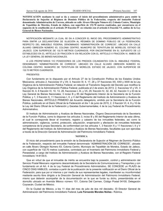 Jueves 4 de agosto de 2016 DIARIO OFICIAL (Primera Sección) 107
NOTIFICACIÓN mediante la cual se da a conocer el inicio del procedimiento administrativo para emitir la
Declaratoria de Sujeción al Régimen de Dominio Público de la Federación, respecto del inmueble Federal
denominado Administración de Correos, ubicado en calle Álvaro Obregón Número 63, Colonia Centro, Municipio
de Tepatitlán de Morelos, Estado de Jalisco, con superficie de 132.70 metros cuadrados, por encontrarse en el
supuesto de lo establecido en el artículo 29 fracción IV en relación con el artículo 6 fracción VI, ambos de la Ley
General de Bienes Nacionales.
NOTIFICACIÓN MEDIANTE LA CUAL SE DA A CONOCER EL INICIO DEL PROCEDIMIENTO ADMINISTRATIVO
PARA EMITIR LA DECLARATORIA DE SUJECIÓN AL RÉGIMEN DE DOMINIO PÚBLICO DE LA FEDERACIÓN,
RESPECTO DEL INMUEBLE FEDERAL DENOMINADO “ADMINISTRACIÓN DE CORREOS”, UBICADO EN CALLE
ÁLVARO OBREGÓN NÚMERO 63, COLONIA CENTRO, MUNICIPIO DE TEPATITLÁN DE MORELOS, ESTADO DE
JALISCO, CON SUPERFICIE DE 132.70 METROS CUADRADOS, POR ENCONTRARSE EN EL SUPUESTO DE LO
ESTABLECIDO EN EL ARTÍCULO 29 FRACCIÓN IV EN RELACIÓN CON EL ARTÍCULO 6 FRACCIÓN VI, AMBOS DE
LA LEY GENERAL DE BIENES NACIONALES.
A LOS PROPIETARIOS Y/O POSEEDORES DE LOS PREDIOS COLINDANTES CON EL INMUEBLE FEDERAL
DENOMINADO “ADMINISTRACIÓN DE CORREOS”, UBICADO EN CALLE ÁLVARO OBREGÓN NÚMERO 63,
COLONIA CENTRO, MUNICIPIO DE TEPATITLÁN DE MORELOS, ESTADO DE JALISCO, CON SUPERFICIE DE
132.70 METROS CUADRADOS.
PRESENTES
Con fundamento en lo dispuesto por el Artículo 27 de la Constitución Política de los Estados Unidos
Mexicanos; artículos 2, fracciones VI y VII; 3, fracción III; 4, 17, 26 y 37 fracciones XX, XXII y XXIII de la Ley
Orgánica de la Administración Pública Federal, en relación al Transitorio Segundo del Decreto que modifica la
Ley Orgánica de la Administración Pública Federal, publicada el 2 de enero de 2013; 2, fracciones VI y VII, 3
fracción III, 4, 6 fracción VI, 10, 13, 28, fracciones I, III, y VII, 29, fracción IV, 32, 40, 42, fracción V y 43 de la
Ley General de Bienes Nacionales; 3 inciso B y 85 del Reglamento Interior de la Secretaría de la Función
Pública; y 1, 3 fracción X, 11 fracciones I, II, y V del Reglamento del Instituto de Administración y Avalúos de
Bienes Nacionales, ARTÍCULO PRIMERO del Acuerdo delegatorio, emitido por la Secretaría de la Función
Pública, publicado en el Diario Oficial de la Federación el día 1 de junio de 2015; 2, 3 fracción VI, 4, 8 y 10 de
la Ley del Diario Oficial de la Federación y Gacetas Gubernamentales; 4 de la Ley Federal de Procedimiento
Administrativo.
El Instituto de Administración y Avalúos de Bienes Nacionales, Órgano Desconcentrado de la Secretaría
de la Función Pública, como lo disponen los artículos 3, inciso B y 85 del Reglamento Interior de esta última,
al cual le corresponde llevar el inventario, registro y catastro de los inmuebles federales, así como la
administración, vigilancia, control, protección, adquisición, enajenación y afectación de inmuebles federales
competencia de la propia Secretaría, de conformidad con los artículos 1, 3 fracción X y 11 fracciones I, II y V
del Reglamento del Instituto de Administración y Avalúos de Bienes Nacionales, facultades que son ejercidas
a través de la Dirección General de Administración del Patrimonio Inmobiliario Federal.
NOTIFICA
El inicio del procedimiento para la emisión de la Declaratoria de Sujeción al Régimen de Dominio Público
de la Federación, respecto del inmueble Federal denominado “ADMINISTRACIÓN DE CORREOS”, ubicado
en calle Álvaro Obregón Número 63, Colonia Centro, Municipio de Tepatitlán de Morelos, Estado de Jalisco,
con superficie de 132.70 metros cuadrados, controlado por el Inventario del Patrimonio Inmobiliario Federal y
Paraestatal, a cargo del Instituto de Administración y Avalúos de Bienes Nacionales, con el Registro Federal
Inmobiliario 14-8130-5.
Que en virtud de que el inmueble de mérito se encuentra bajo la posesión, control y administración del
Servicio Postal Mexicano organismo descentralizado de la Secretaría de Comunicaciones y Transportes y con
fundamento en el Art. 4 de la Ley Federal de Procedimiento Administrativo, SE CONCEDE un PLAZO de
CINCO DÍAS HÁBILES, contados a partir de la publicación de la presente notificación en el Diario Oficial de la
Federación, para que por sí mismos o por medio de sus representantes legales, manifiesten su inconformidad
mediante escrito libre dirigido a la Dirección General de Administración del Patrimonio Inmobiliario Federal,
mismo que deberán acompañar de la documentación en la que se funde su dicho, presentándola en el
domicilio ubicado en Avenida México número 151, Colonia Del Carmen, Código Postal 04100, Delegación
Coyoacán, Ciudad de México.
En la Ciudad de México, a los 11 días del mes de julio de dos mil dieciséis.- El Director General de
Administración del Patrimonio Inmobiliario Federal, Luis Fernando Morales Núñez.- Rúbrica.
 