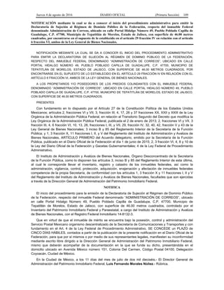 Jueves 4 de agosto de 2016 DIARIO OFICIAL (Primera Sección) 109
NOTIFICACIÓN mediante la cual se da a conocer el inicio del procedimiento administrativo para emitir la
Declaratoria de Sujeción al Régimen de Dominio Público de la Federación, respecto del inmueble Federal
denominado Administración de Correos, ubicado en calle Portal Hidalgo Número 49, Pueblo Poblado Capilla de
Guadalupe, C.P. 47700, Municipio de Tepatitlán de Morelos, Estado de Jalisco, con superficie de 46.00 metros
cuadrados, por encontrarse en el supuesto de lo establecido en el artículo 29 fracción IV en relación con el artículo
6 fracción VI, ambos de la Ley General de Bienes Nacionales.
NOTIFICACIÓN MEDIANTE LA CUAL SE DA A CONOCER EL INICIO DEL PROCEDIMIENTO ADMINISTRATIVO
PARA EMITIR LA DECLARATORIA DE SUJECIÓN AL RÉGIMEN DE DOMINIO PÚBLICO DE LA FEDERACIÓN,
RESPECTO DEL INMUEBLE FEDERAL DENOMINADO “ADMINISTRACIÓN DE CORREOS”, UBICADO EN CALLE
PORTAL HIDALGO NÚMERO 49, PUEBLO POBLADO CAPILLA DE GUADALUPE, C.P. 47700, MUNICIPIO DE
TEPATITLÁN DE MORELOS, ESTADO DE JALISCO, CON SUPERFICIE DE 46.00 METROS CUADRADOS, POR
ENCONTRARSE EN EL SUPUESTO DE LO ESTABLECIDO EN EL ARTÍCULO 29 FRACCIÓN IV EN RELACIÓN CON EL
ARTÍCULO 6 FRACCIÓN VI, AMBOS DE LA LEY GENERAL DE BIENES NACIONALES.
A LOS PROPIETARIOS Y/O POSEEDORES DE LOS PREDIOS COLINDANTES CON EL INMUEBLE FEDERAL
DENOMINADO “ADMINISTRACIÓN DE CORREOS”, UBICADO EN CALLE PORTAL HIDALGO NÚMERO 49, PUEBLO
POBLADO CAPILLA DE GUADALUPE, C.P. 47700, MUNICIPIO DE TEPATITLÁN DE MORELOS, ESTADO DE JALISCO,
CON SUPERFICIE DE 46.00 METROS CUADRADOS.
PRESENTES
Con fundamento en lo dispuesto por el Artículo 27 de la Constitución Política de los Estados Unidos
Mexicanos; artículos 2, fracciones VI y VII; 3, fracción III; 4, 17, 26 y 37 fracciones XX, XXII y XXIII de la Ley
Orgánica de la Administración Pública Federal, en relación al Transitorio Segundo del Decreto que modifica la
Ley Orgánica de la Administración Pública Federal, publicada el 2 de enero de 2013; 2, fracciones VI y VII, 3
fracción III, 4, 6 fracción VI, 10, 13, 28, fracciones I, III, y VII, 29, fracción IV, 32, 40, 42, fracción V y 43 de la
Ley General de Bienes Nacionales; 3 inciso B y 85 del Reglamento Interior de la Secretaría de la Función
Pública; y 1, 3 fracción X, 11 fracciones I, II, y V del Reglamento del Instituto de Administración y Avalúos de
Bienes Nacionales, ARTÍCULO PRIMERO del Acuerdo delegatorio, emitido por la Secretaría de la Función
Pública, publicado en el Diario Oficial de la Federación el día 1 de junio de 2015; 2, 3 fracción VI, 4, 8 y 10 de
la Ley del Diario Oficial de la Federación y Gacetas Gubernamentales; 4 de la Ley Federal de Procedimiento
Administrativo.
El Instituto de Administración y Avalúos de Bienes Nacionales, Órgano Desconcentrado de la Secretaría
de la Función Pública, como lo disponen los artículos 3, inciso B y 85 del Reglamento Interior de esta última,
al cual le corresponde llevar el inventario, registro y catastro de los inmuebles federales, así como la
administración, vigilancia, control, protección, adquisición, enajenación y afectación de inmuebles federales
competencia de la propia Secretaría, de conformidad con los artículos 1, 3 fracción X y 11 fracciones I, II y V
del Reglamento del Instituto de Administración y Avalúos de Bienes Nacionales, facultades que son ejercidas
a través de la Dirección General de Administración del Patrimonio Inmobiliario Federal.
NOTIFICA
El inicio del procedimiento para la emisión de la Declaratoria de Sujeción al Régimen de Dominio Público
de la Federación, respecto del inmueble Federal denominado “ADMINISTRACIÓN DE CORREOS”, ubicado
en calle Portal Hidalgo Número 49, Pueblo Poblado Capilla de Guadalupe, C.P. 47700, Municipio de
Tepatitlán de Morelos, Estado de Jalisco, con superficie de 46.00 metros cuadrados, controlado por el
Inventario del Patrimonio Inmobiliario Federal y Paraestatal, a cargo del Instituto de Administración y Avalúos
de Bienes Nacionales, con el Registro Federal Inmobiliario 14-8132-3.
Que en virtud de que el inmueble de mérito se encuentra bajo la posesión, control y administración del
Servicio Postal Mexicano organismo descentralizado de la Secretaría de Comunicaciones y Transportes y con
fundamento en el Art. 4 de la Ley Federal de Procedimiento Administrativo, SE CONCEDE un PLAZO de
CINCO DÍAS HÁBILES, contados a partir de la publicación de la presente notificación en el Diario Oficial de la
Federación, para que por sí mismos o por medio de sus representantes legales, manifiesten su inconformidad
mediante escrito libre dirigido a la Dirección General de Administración del Patrimonio Inmobiliario Federal,
mismo que deberán acompañar de la documentación en la que se funde su dicho, presentándola en el
domicilio ubicado en Avenida México número 151, Colonia Del Carmen, Código Postal 04100, Delegación
Coyoacán, Ciudad de México.
En la Ciudad de México, a los 11 días del mes de julio de dos mil dieciséis.- El Director General de
Administración del Patrimonio Inmobiliario Federal, Luis Fernando Morales Núñez.- Rúbrica.
 