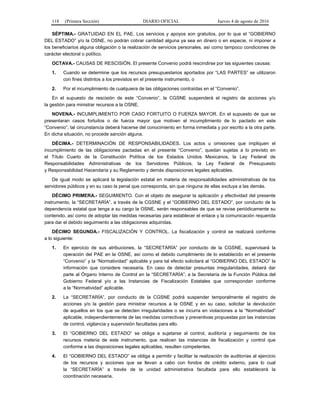 118 (Primera Sección) DIARIO OFICIAL Jueves 4 de agosto de 2016
SÉPTIMA.- GRATUIDAD EN EL PAE. Los servicios y apoyos son gratuitos, por lo que el “GOBIERNO
DEL ESTADO” y/o la OSNE, no podrán cobrar cantidad alguna ya sea en dinero o en especie, ni imponer a
los beneficiarios alguna obligación o la realización de servicios personales, así como tampoco condiciones de
carácter electoral o político.
OCTAVA.- CAUSAS DE RESCISIÓN. El presente Convenio podrá rescindirse por las siguientes causas:
1. Cuando se determine que los recursos presupuestarios aportados por “LAS PARTES” se utilizaron
con fines distintos a los previstos en el presente instrumento, o
2. Por el incumplimiento de cualquiera de las obligaciones contraídas en el “Convenio”.
En el supuesto de rescisión de este “Convenio”, la CGSNE suspenderá el registro de acciones y/o
la gestión para ministrar recursos a la OSNE.
NOVENA.- INCUMPLIMIENTO POR CASO FORTUITO O FUERZA MAYOR. En el supuesto de que se
presentaran casos fortuitos o de fuerza mayor que motiven el incumplimiento de lo pactado en este
“Convenio”, tal circunstancia deberá hacerse del conocimiento en forma inmediata y por escrito a la otra parte.
En dicha situación, no procede sanción alguna.
DÉCIMA.- DETERMINACIÓN DE RESPONSABILIDADES. Los actos u omisiones que impliquen el
incumplimiento de las obligaciones pactadas en el presente “Convenio”, quedan sujetas a lo previsto en
el Título Cuarto de la Constitución Política de los Estados Unidos Mexicanos, la Ley Federal de
Responsabilidades Administrativas de los Servidores Públicos, la Ley Federal de Presupuesto
y Responsabilidad Hacendaria y su Reglamento y demás disposiciones legales aplicables.
De igual modo se aplicará la legislación estatal en materia de responsabilidades administrativas de los
servidores públicos y en su caso la penal que corresponda, sin que ninguna de ellas excluya a las demás.
DÉCIMO PRIMERA.- SEGUIMIENTO. Con el objeto de asegurar la aplicación y efectividad del presente
instrumento, la “SECRETARÍA”, a través de la CGSNE y el “GOBIERNO DEL ESTADO”, por conducto de la
dependencia estatal que tenga a su cargo la OSNE, serán responsables de que se revise periódicamente su
contenido, así como de adoptar las medidas necesarias para establecer el enlace y la comunicación requerida
para dar el debido seguimiento a las obligaciones adquiridas.
DÉCIMO SEGUNDA.- FISCALIZACIÓN Y CONTROL. La fiscalización y control se realizará conforme
a lo siguiente:
1. En ejercicio de sus atribuciones, la “SECRETARÍA” por conducto de la CGSNE, supervisará la
operación del PAE en la OSNE, así como el debido cumplimiento de lo establecido en el presente
“Convenio” y la “Normatividad” aplicable y para tal efecto solicitará al “GOBIERNO DEL ESTADO” la
información que considere necesaria. En caso de detectar presuntas irregularidades, deberá dar
parte al Órgano Interno de Control en la “SECRETARÍA”, a la Secretaría de la Función Pública del
Gobierno Federal y/o a las Instancias de Fiscalización Estatales que correspondan conforme
a la “Normatividad” aplicable.
2. La “SECRETARÍA”, por conducto de la CGSNE podrá suspender temporalmente el registro de
acciones y/o la gestión para ministrar recursos a la OSNE y en su caso, solicitar la devolución
de aquellos en los que se detecten irregularidades o se incurra en violaciones a la “Normatividad”
aplicable, independientemente de las medidas correctivas y preventivas propuestas por las instancias
de control, vigilancia y supervisión facultadas para ello.
3. El “GOBIERNO DEL ESTADO” se obliga a sujetarse al control, auditoría y seguimiento de los
recursos materia de este instrumento, que realicen las instancias de fiscalización y control que
conforme a las disposiciones legales aplicables, resulten competentes.
4. El “GOBIERNO DEL ESTADO” se obliga a permitir y facilitar la realización de auditorías al ejercicio
de los recursos y acciones que se llevan a cabo con fondos de crédito externo, para lo cual
la “SECRETARÍA” a través de la unidad administrativa facultada para ello establecerá la
coordinación necesaria.
 