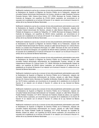 Jueves 4 de agosto de 2016 DIARIO OFICIAL (Primera Sección) 127
Notificación mediante la cual se da a conocer el inicio del procedimiento administrativo para emitir
la Declaratoria de Sujeción al Régimen de Dominio Público de la Federación, respecto del
inmueble Federal denominado Administración de Correos, ubicado en calle Presidente Carranza
Poniente Número 1648, Colonia Zona Centro, C.P. 27002, Municipio de Torreón, Estado de
Coahuila de Zaragoza, con superficie de 210.00 metros cuadrados, por encontrarse en el
supuesto de lo establecido en el artículo 29 fracción IV en relación con el artículo 6 fracción VI,
ambos de la Ley General de Bienes Nacionales .............................................................................. 103
Notificación mediante la cual se da a conocer el inicio del procedimiento administrativo para emitir
la Declaratoria de Sujeción al Régimen de Dominio Público de la Federación, respecto del
inmueble Federal denominado Sin Nombre, ubicado en calle Mariano Matamoros s/n, Pueblo
Poblado de Zaragoza a un costado de Telégrafos, C.P. 26450, Municipio de Zaragoza, Estado de
Coahuila de Zaragoza, con superficie de 400.00 metros cuadrados, por encontrarse en el
supuesto de lo establecido en el artículo 29 fracción IV en relación con el artículo 6 fracción VI,
ambos de la Ley General de Bienes Nacionales .............................................................................. 104
Notificación mediante la cual se da a conocer el inicio del procedimiento administrativo para emitir
la Declaratoria de Sujeción al Régimen de Dominio Público de la Federación, respecto del
inmueble Federal denominado Sin Nombre, ubicado en calle Samuel Simpson s/n, Colonia Nueva
Rosita a un costado de la Presidencia Municipal, C.P. 26801, Municipio de San Juan de Sabinas,
Estado de Coahuila de Zaragoza, con superficie de 340.00 metros cuadrados, por encontrarse en
el supuesto de lo establecido en el artículo 29 fracción IV en relación con el artículo 6 fracción VI,
ambos de la Ley General de Bienes Nacionales .............................................................................. 105
Notificación mediante la cual se da a conocer el inicio del procedimiento administrativo para emitir
la Declaratoria de Sujeción al Régimen de Dominio Público de la Federación, respecto del
inmueble Federal denominado Administración de Hostotipaquillo Foranea, ubicado en calle
Independencia Número 23, Colonia Centro, C.P. 46440, Municipio de Hostotipaquillo, Estado de
Jalisco, con superficie de 836.00 metros cuadrados, por encontrarse en el supuesto de lo
establecido en el artículo 29 fracción IV en relación con el artículo 6 fracción VI, ambos de la Ley
General de Bienes Nacionales ......................................................................................................... 106
Notificación mediante la cual se da a conocer el inicio del procedimiento administrativo para emitir
la Declaratoria de Sujeción al Régimen de Dominio Público de la Federación, respecto del
inmueble Federal denominado Administración de Correos, ubicado en calle Álvaro Obregón
Número 63, Colonia Centro, Municipio de Tepatitlán de Morelos, Estado de Jalisco, con superficie
de 132.70 metros cuadrados, por encontrarse en el supuesto de lo establecido en el artículo 29
fracción IV en relación con el artículo 6 fracción VI, ambos de la Ley General de Bienes
Nacionales ........................................................................................................................................ 107
Notificación mediante la cual se da a conocer el inicio del procedimiento administrativo para emitir
la Declaratoria de Sujeción al Régimen de Dominio Público de la Federación, respecto del
inmueble Federal denominado Administración de Temastian, ubicado en calle Niños Héroes s/n,
Pueblo Poblado Temastian, C.P. 46101, Municipio de Totatiche, Estado de Jalisco, con superficie
de 180.00 metros cuadrados, por encontrarse en el supuesto de lo establecido en el artículo 29
fracción IV en relación con el artículo 6 fracción VI, ambos de la Ley General de Bienes
Nacionales ........................................................................................................................................ 108
Notificación mediante la cual se da a conocer el inicio del procedimiento administrativo para emitir
la Declaratoria de Sujeción al Régimen de Dominio Público de la Federación, respecto del
inmueble Federal denominado Administración de Correos, ubicado en calle Portal Hidalgo
Número 49, Pueblo Poblado Capilla de Guadalupe, C.P. 47700, Municipio de Tepatitlán de
Morelos, Estado de Jalisco, con superficie de 46.00 metros cuadrados, por encontrarse en el
supuesto de lo establecido en el artículo 29 fracción IV en relación con el artículo 6 fracción VI,
ambos de la Ley General de Bienes Nacionales .............................................................................. 109
 