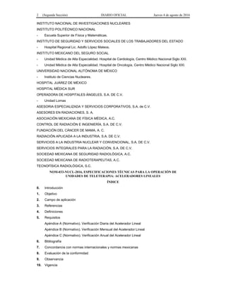 2 (Segunda Sección) DIARIO OFICIAL Jueves 4 de agosto de 2016
INSTITUTO NACIONAL DE INVESTIGACIONES NUCLEARES
INSTITUTO POLITÉCNICO NACIONAL
- Escuela Superior de Física y Matemáticas.
INSTITUTO DE SEGURIDAD Y SERVICIOS SOCIALES DE LOS TRABAJADORES DEL ESTADO
- Hospital Regional Lic. Adolfo López Mateos.
INSTITUTO MEXICANO DEL SEGURO SOCIAL
- Unidad Médica de Alta Especialidad. Hospital de Cardiología, Centro Médico Nacional Siglo XXI.
- Unidad Médica de Alta Especialidad. Hospital de Oncología, Centro Médico Nacional Siglo XXI.
UNIVERSIDAD NACIONAL AUTÓNOMA DE MÉXICO
- Instituto de Ciencias Nucleares.
HOSPITAL JUÁREZ DE MÉXICO
HOSPITAL MÉDICA SUR
OPERADORA DE HOSPITALES ÁNGELES, S.A. DE C.V.
- Unidad Lomas
ASESORIA ESPECIALIZADA Y SERVICIOS CORPORATIVOS, S.A. de C.V.
ASESORES EN RADIACIONES, S. A.
ASOCIACIÓN MEXICANA DE FÍSICA MÉDICA, A.C.
CONTROL DE RADIACIÓN E INGENIERÍA, S.A. DE C.V.
FUNDACIÓN DEL CÁNCER DE MAMA, A. C.
RADIACIÓN APLICADA A LA INDUSTRIA, S.A. DE C.V.
SERVICIOS A LA INDUSTRIA NUCLEAR Y CONVENCIONAL, S.A. DE C.V.
SERVICIOS INTEGRALES PARA LA RADIACIÓN, S.A. DE C.V.
SOCIEDAD MEXICANA DE SEGURIDAD RADIOLÓGICA, A.C.
SOCIEDAD MEXICANA DE RADIOTERAPEUTAS, A.C.
TECNOFÍSICA RADIOLÓGICA, S.C.
NOM-033-NUCL-2016, ESPECIFICACIONES TÉCNICAS PARA LA OPERACIÓN DE
UNIDADES DE TELETERAPIA: ACELERADORES LINEALES
ÍNDICE
0. Introducción
1. Objetivo
2. Campo de aplicación
3. Referencias
4. Definiciones
5. Requisitos
Apéndice A (Normativo). Verificación Diaria del Acelerador Lineal
Apéndice B (Normativo). Verificación Mensual del Acelerador Lineal
Apéndice C (Normativo). Verificación Anual del Acelerador Lineal
6. Bibliografía
7. Concordancia con normas internacionales y normas mexicanas
8. Evaluación de la conformidad
9. Observancia
10. Vigencia
 