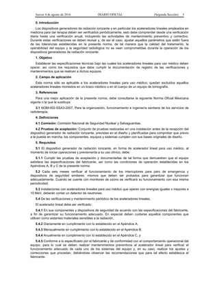 Jueves 4 de agosto de 2016 DIARIO OFICIAL (Segunda Sección) 3
0. Introducción
Los dispositivos generadores de radiación ionizante y en particular los aceleradores lineales empleados en
medicina para dar terapia deben ser verificados periódicamente, esto debe comprender desde una verificación
diaria hasta una verificación anual, incluyendo las actividades de mantenimiento preventivo y correctivo.
Durante estas verificaciones se deben revisar y, de ser el caso, ajustar aquellos parámetros que estén fuera
de las tolerancias establecidas en la presente norma, de tal manera que la calidad del tratamiento, la
operabilidad del equipo y la seguridad radiológica no se vean comprometidas durante la operación de los
dispositivos generadores de radiación ionizante.
1. Objetivo
Establecer las especificaciones técnicas bajo las cuales los aceleradores lineales para uso médico deben
operar, así como los requisitos que debe cumplir la documentación de registro de las verificaciones y
mantenimientos que se realicen a dichos equipos.
2. Campo de aplicación
Esta norma sólo es aplicable a los aceleradores lineales para uso médico; quedan excluidos aquellos
aceleradores lineales montados en un brazo robótico o en el cuerpo de un equipo de tomografía.
3. Referencias
Para una mejor aplicación de la presente norma, debe consultarse la siguiente Norma Oficial Mexicana
vigente o la que la sustituya:
3.1 NOM-002-SSA3-2007, Para la organización, funcionamiento e ingeniería sanitaria de los servicios de
radioterapia.
4. Definiciones
4.1 Comisión: Comisión Nacional de Seguridad Nuclear y Salvaguardias.
4.2 Pruebas de aceptación: Conjunto de pruebas realizadas en una instalación antes de la recepción del
dispositivo generador de radiación ionizante, previstas en el diseño y planificadas para comprobar que previo
a la puesta en marcha, los componentes, equipos y sistemas cumplen con sus bases originales de diseño.
5. Requisitos
5.1 El dispositivo generador de radiación ionizante, en forma de acelerador lineal para uso médico, al
momento de iniciar operaciones y previamente a su uso clínico, debe:
5.1.1 Cumplir las pruebas de aceptación y documentarlas de tal forma que demuestren que el equipo
satisface las especificaciones del fabricante, así como las condiciones de operación establecidas en los
Apéndices A, B y C de la presente norma.
5.2 Cada seis meses verificar el funcionamiento de los interruptores para paro de emergencia y
dispositivos de seguridad similares, mismos que deben ser probados para garantizar que funcionan
adecuadamente. Cuando se cuente con monitores de ozono se verificará su funcionamiento con esa misma
periodicidad.
5.3 Instalaciones con aceleradores lineales para uso médico que operen con energías iguales o mayores a
10 MeV, deberán contar un detector de neutrones.
5.4 De las verificaciones y mantenimiento periódico de los aceleradores lineales.
El acelerador lineal debe ser verificado:
5.4.1 En sus componentes y dispositivos de seguridad de acuerdo con las especificaciones del fabricante,
a fin de garantizar su funcionamiento adecuado. En especial deben cuidarse aquellos componentes que
utilicen como aislantes materiales sensibles a la radiación.
5.4.2 Diariamente en cumplimiento con lo establecido en el Apéndice A;
5.4.3 Mensualmente en cumplimiento con lo establecido en el Apéndice B;
5.4.4 Anualmente en cumplimiento con lo establecido en el Apéndice C, y
5.4.5 Conforme a lo especificado por el fabricante y de conformidad con el comportamiento operacional del
equipo, para lo cual se deben realizar mantenimientos preventivos al acelerador lineal para verificar el
funcionamiento adecuado de cada uno de los sistemas del equipo y, en su caso, realizar los ajustes y
correcciones que procedan, debiéndose observar las recomendaciones que para tal efecto establezca el
fabricante.
 