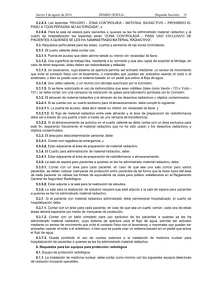 Jueves 4 de agosto de 2016 DIARIO OFICIAL (Segunda Sección) 11
5.2.8.3. Las leyendas “PELIGRO - ZONA CONTROLADA - MATERIAL RADIACTIVO – PROHIBIDO EL
PASO A TODA PERSONA NO AUTORIZADA”; y
5.2.8.4. Para la sala de espera para pacientes a quienes se les ha administrado material radiactivo y el
cuarto de hospitalización las leyendas serán “ZONA CONTROLADA - PARA USO EXCLUSIVO DE
PACIENTES A QUIENES SE LES HA ADMINISTRADO MATERIAL RADIACTIVO”.
5.3. Requisitos particulares para las áreas, cuartos y sanitarios de las zonas controladas:
5.3.1. El cuarto caliente debe contar con:
5.3.1.1. Puerta de acceso que debe abrirse desde su interior sin necesidad de llave;
5.3.1.2. Una superficie de trabajo lisa, resistente a la corrosión y que sea capaz de soportar el blindaje; en
caso de tener esquinas, éstas deben ser redondeadas y selladas;
5.3.1.3. Un lavamanos, cuyo sistema de apertura permita ser activado mediante: un sensor de movimiento
que evite el contacto físico con el lavamanos, o manerales que puedan ser activados usando el codo o el
antebrazo, o bien se puede usar un sistema basado en un pedal que active el flujo de agua;
5.3.1.4. Una celda caliente, o un recinto con blindaje autorizado por la Comisión;
5.3.1.5. Si se tiene autorizado el uso de radionúclidos que sean volátiles (tales como Xenón -133 o Yodo -
131), se debe contar con una campana de extracción de gases para laboratorio aprobada por la Comisión.
5.3.2. El almacén de material radiactivo y el almacén de los desechos radiactivos y objetos contaminados:
5.3.2.1. Si se cuenta con un cuarto exclusivo para el almacenamiento, debe cumplir lo siguiente:
5.3.2.1.1. La puerta de acceso, debe abrir desde su interior sin necesidad de llave; y
5.3.2.1.2. El flujo de material radiactivo entre este almacén y el área de preparación de radiofármacos
debe ser a través de una puerta o bien a través de una ventana de transferencia;
5.3.2.2. Si el almacenamiento se autoriza en el cuarto caliente se debe contar con un área exclusiva para
este fin, separando físicamente el material radiactivo que no ha sido usado y los desechos radiactivos y
objetos contaminados.
5.3.3. El área para descontaminación personal, debe:
5.3.3.1. Contar con regadera de emergencia; y
5.3.3.2. Estar adyacente al área de preparación de material radiactivo;
5.3.4. El Cuarto para administración de material radiactivo, debe:
5.3.4.1. Estar adyacente al área de preparación de radiofármacos o almacenamiento.
5.3.5. La sala de espera para pacientes a quienes se les ha administrado material radiactivo, debe:
5.3.5.1. Contar con un área para cada paciente; en caso de que sea una sala común para varios
pacientes, se deben colocar mamparas de protección entre pacientes de tal forma que la dosis fuera del área
de cada paciente no rebase los límites de equivalente de dosis para público establecidos en el Reglamento
General de Seguridad Radiológica.
5.3.5.2. Estar adjunta a la sala para la realización de estudios.
5.3.6. La sala para la realización de estudios requiere que esté adjunta a la sala de espera para pacientes
a quienes se les ha administrado material radiactivo.
5.3.7. Si el paciente con material radiactivo administrado debe permanecer hospitalizado, el cuarto de
hospitalización debe:
5.3.7.1. Contar con un área para cada paciente, en caso de que sea un cuarto común, cada una de estas
áreas deberá separarse por medio de mamparas de protección;
5.3.7.2. Contar con un baño completo para uso exclusivo de los pacientes a quienes se les ha
administrado material radiactivo; cuyo sistema de apertura para el flujo de agua, permita ser activado
mediante un sensor de movimiento que evite el contacto físico con el lavamanos, o manerales que puedan ser
activados usando el codo o el antebrazo, o bien que se puede usar un sistema basado en un pedal que active
el flujo de agua.
5.3.7.3. Queda prohibido el uso de cuartos externos a la instalación de medicina nuclear para
hospitalización de pacientes a quienes se les ha administrado material radiactivo.
6. Requisitos para los equipos para protección radiológica
6.1. Equipo de protección radiológica.
6.1.1. La instalación de medicina nuclear, debe contar como mínimo con los siguientes equipos detectores
de radiación ionizante operables:
 
