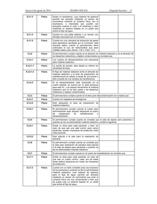 Jueves 4 de agosto de 2016 DIARIO OFICIAL (Segunda Sección) 17
5.3.1.3 Física Existe un lavamanos, cuyo sistema de apertura
permita ser activado mediante un sensor de
movimiento evitando el contacto físico con el
lavamanos, o manerales que puedan ser
activados usando el codo o el antebrazo o bien
mediante un sistema basado en un pedal que
active el flujo de agua.
5.3.1.4 Física Cuenta con una celda caliente, o un recinto, con
blindaje autorizado por la Comisión.
5.3.1.5 Física Cuenta con una campana de extracción de gases
para laboratorio aprobada por la Comisión; este
requisito aplica cuando el permisionario tiene
autorizado el uso de radionúclidos que sean
volátiles (tales como Xenón -133 o Yodo -131).
5.3.2 Física El permisionario cumple cuando en el almacén de material radiactivo y en el almacén de
los desechos radiactivos y objetos contaminados se constata que:
5.3.2.1 Física Los cuartos de almacenamiento son exclusivos
para material radiactivo.
5.3.2.1.1 Física La puerta de acceso, abre desde su interior sin
necesidad de llave.
5.3.2.1.2 Física El flujo de material radiactivo entre el almacén de
material radiactivo y el área de preparación de
radiofármacos se realiza a través de una puerta o
bien a través de una ventana de transferencia.
5.3.2.2 Física Si el almacenamiento está autorizado en el
cuarto caliente, se cuenta con un área exclusiva
para este fin, y se separa físicamente el material
radiactivo que no ha sido usado y los desechos
radiactivos y objetos contaminados.
5.3.3 Física El permisionario cumple cuando en el área para descontaminación se constata que:
5.3.3.1 Física Cuenta con regadera de emergencia.
5.3.3.2 Física Está adyacente al área de preparación de
material radiactivo.
5.3.4.1 Física El permisionario cumple cuando el cuarto para
administración está ubicado adyacente al cuarto
de preparación de radiofármacos o
almacenamiento.
5.3.5 Física El permisionario cumple cuando se constata que la sala de espera para pacientes a
quienes se les ha administrado material radiactivo cumple lo siguiente:
5.3.5.1 Física Existe un área para cada paciente; o bien; en
caso de que sea una sala común para varios
pacientes, existen mamparas de protección entre
cada paciente.
5.3.5.2 Física Está adjunta a la sala para la realización de
estudios.
5.3.6 Física El permisionario cumple cuando se constata que
la sala para realización de estudios está adjunta
a la sala de espera para pacientes a quienes se
les ha administrado material radiactivo.
5.3.7 Física El permisionario cumple cuando en el cuarto de hospitalización se constata que:
5.3.7.1 Física Existe un área para cada paciente, en caso de
que sea un cuarto común, cada una de estas
áreas deberá separarse por medio de mamparas
de protección.
5.3.7.2 Física Cuenta con un baño completo para uso exclusivo
de los pacientes a quienes se les ha administrado
material radiactivo; cuyo sistema de apertura
para el flujo de agua, permita ser activado
mediante un sensor de movimiento que evite el
contacto físico con sus componentes o bien que
se pueda usar un sistema basado en un pedal
que active el flujo de agua.
 