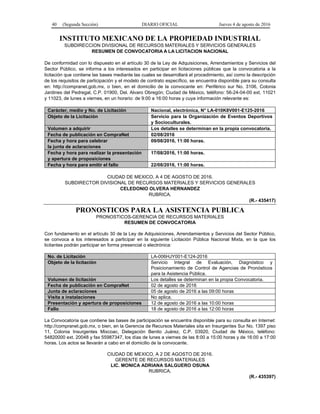 40 (Segunda Sección) DIARIO OFICIAL Jueves 4 de agosto de 2016
INSTITUTO MEXICANO DE LA PROPIEDAD INDUSTRIAL
SUBDIRECCION DIVISIONAL DE RECURSOS MATERIALES Y SERVICIOS GENERALES
RESUMEN DE CONVOCATORIA A LA LICITACION NACIONAL
De conformidad con lo dispuesto en el artículo 30 de la Ley de Adquisiciones, Arrendamientos y Servicios del
Sector Público, se informa a los interesados en participar en licitaciones públicas que la convocatoria a la
licitación que contiene las bases mediante las cuales se desarrollará el procedimiento, así como la descripción
de los requisitos de participación y el modelo de contrato específico, se encuentra disponible para su consulta
en: http://compranet.gob.mx, o bien, en el domicilio de la convocante en: Periférico sur No. 3106, Colonia
Jardines del Pedregal, C.P. 01900, Del. Alvaro Obregón; Ciudad de México, teléfono: 56-24-04-00 ext. 11021
y 11023, de lunes a viernes, en un horario: de 9:00 a 16:00 horas y cuya información relevante es:
Carácter, medio y No. de Licitación Nacional, electrónica, N° LA-010K8V001-E125-2016
Objeto de la Licitación Servicio para la Organización de Eventos Deportivos
y Socioculturales.
Volumen a adquirir Los detalles se determinan en la propia convocatoria.
Fecha de publicación en CompraNet 02/08/2016
Fecha y hora para celebrar
la junta de aclaraciones
09/08/2016, 11:00 horas.
Fecha y hora para realizar la presentación
y apertura de proposiciones
17/08/2016, 11:00 horas.
Fecha y hora para emitir el fallo 22/08/2016, 11:00 horas.
CIUDAD DE MEXICO, A 4 DE AGOSTO DE 2016.
SUBDIRECTOR DIVISIONAL DE RECURSOS MATERIALES Y SERVICIOS GENERALES
CELEDONIO OLVERA HERNANDEZ
RUBRICA.
(R.- 435417)
PRONOSTICOS PARA LA ASISTENCIA PUBLICA
PRONOSTICOS-GERENCIA DE RECURSOS MATERIALES
RESUMEN DE CONVOCATORIA
Con fundamento en el artículo 30 de la Ley de Adquisiciones, Arrendamientos y Servicios del Sector Público,
se convoca a los interesados a participar en la siguiente Licitación Pública Nacional Mixta, en la que los
licitantes podrán participar en forma presencial o electrónica:
No. de Licitación LA-006HJY001-E124-2016
Objeto de la licitación Servicio Integral de Evaluación, Diagnóstico y
Posicionamiento de Control de Agencias de Pronósticos
para la Asistencia Pública.
Volumen de licitación Los detalles se determinan en la propia Convocatoria.
Fecha de publicación en CompraNet 02 de agosto de 2016
Junta de aclaraciones 05 de agosto de 2016 a las 09:00 horas
Visita a instalaciones No aplica.
Presentación y apertura de proposiciones 12 de agosto de 2016 a las 10:00 horas
Fallo 18 de agosto de 2016 a las 12:00 horas
La Convocatoria que contiene las bases de participación se encuentra disponible para su consulta en Internet:
http://compranet.gob.mx, o bien, en la Gerencia de Recursos Materiales sita en Insurgentes Sur No. 1397 piso
11, Colonia Insurgentes Mixcoac, Delegación Benito Juárez, C.P. 03920, Ciudad de México, teléfono:
54820000 ext. 20048 y fax 55987347, los días de lunes a viernes de las 8:00 a 15:00 horas y de 16:00 a 17:00
horas. Los actos se llevarán a cabo en el domicilio de la convocante.
CIUDAD DE MEXICO, A 2 DE AGOSTO DE 2016.
GERENTE DE RECURSOS MATERIALES
LIC. MONICA ADRIANA SALGUERO OSUNA
RUBRICA.
(R.- 435397)
 