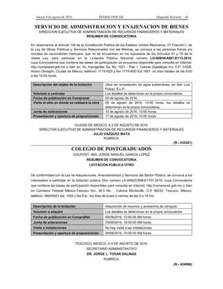 Jueves 4 de agosto de 2016 DIARIO OFICIAL (Segunda Sección) 41
SERVICIO DE ADMINISTRACION Y ENAJENACION DE BIENES
DIRECCION EJECUTIVA DE ADMINISTRACION DE RECURSOS FINANCIEROS Y MATERIALES
RESUMEN DE CONVOCATORIA
En observancia al artículo 134 de la Constitución Política de los Estados Unidos Mexicanos; 27 Fracción I, de
la Ley de Obras Públicas y Servicios Relacionados con las Mismas, se convoca a las personas físicas y/o
morales de nacionalidad mexicana, que no se encuentren en los supuestos de los Artículos 51 y 78 de la
citada Ley, para participar en la Licitación Pública Nacional número LO-006HKA001-E113-2016,
cuya Convocatoria que contiene las bases de participación se encuentra disponible para consulta en Internet:
http://compranet.gob.mx o bien en: Av. Insurgentes Sur No. 1931 - Piso 1, Colonia Guadalupe Inn, C.P. 01020,
Alvaro Obregón, Ciudad de México, teléfono: 17191925 y fax 17191600 Ext.1807, en días hábiles de las 9:00
a las 14:00 horas.
Descripción del objeto de la licitación Obra de remediación de agua subterránea, en San Luis
Potosí, S.L.P.
Volumen a contratar Los detalles se determinan en la propia convocatoria
Fecha de publicación en Compranet 02 de agosto de 2016.
Visita al sitio en donde se realizará la obra 08 de agosto de 2016, 12:00 horas, los detalles se
determinan en la propia convocatoria.
Junta de aclaraciones 10 de agosto de 2016, 10:00 horas.
Presentación y apertura de proposiciones 17 de agosto de 2016, 10:00 horas
CIUDAD DE MEXICO, A 2 DE AGOSTO DE 2016.
DIRECTOR EJECUTIVO DE ADMINISTRACION DE RECURSOS FINANCIEROS Y MATERIALES
JULIO VAZQUEZ MATA
RUBRICA.
(R.- 435381)
COLEGIO DE POSTGRADUADOS
COLPOST- ING. JORGE MANUEL GARCIA LOPEZ
RESUMEN DE CONVOCATORIA
LICITACION PUBLICA OTRO
De conformidad con la Ley de Adquisiciones, Arrendamientos y Servicios del Sector Público, se convoca a los
interesados a participar en la licitación pública Otro número LA-008IZC999-E1707-2016, cuya Convocatoria
que contiene las bases de participación disponibles para consulta en Internet: http://compranet.gob.mx o bien
en Carretera Federal México-Texcoco Km. 36.5 No. , Colonia Montecillo, C.P 56230, Texcoco, México,
teléfono: 58045921 ext. 1052 y fax Ext., los días de lunes a viernes de las 9 a 16 hrs.
Descripción de la licitación Adquisición de insumos y accesorios de cómputo
Volumen a adquirir Los detalles se determinan en la propia convocatoria
Fecha de publicación en CompraNet 04/08/2016, 12:00:00 AM horas
Junta de aclaraciones 23/08/2016, 10:00:00 AM horas
Visita a instalaciones No hay visita a las instalaciones
Presentación y apertura de proposiciones 29/08/2016, 10:00:00 AM horas
TEXCOCO, MEXICO, A 4 DE AGOSTO DE 2016.
SECRETARIO ADMINISTRATIVO
DR. JORGE L. TOVAR SALINAS
RUBRICA.
(R.- 434998)
 