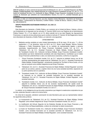 18 (Primera Sección) DIARIO OFICIAL Jueves 4 de agosto de 2016
OFICIO mediante el cual se autoriza la incorporación de Globalcard, S.A. de C.V., Sociedad Financiera de Objeto
Múltiple, Entidad Regulada como entidad integrante de Grupo Financiero Scotiabank Inverlat, S.A. de C.V., y la
fusión de Scotiabank Inverlat, S.A., Institución de Banca Múltiple, Grupo Financiero Scotiabank Inverlat en su
carácter de fusionante que subsistirá con Comercializadora Snooses, S.A. de C.V., sociedad fusionada que se
extinguirá.
Al margen un sello con el Escudo Nacional, que dice: Estados Unidos Mexicanos.- Secretaría de Hacienda y
Crédito Público.- Subsecretaría de Hacienda y Crédito Público.- Unidad de Banca, Valores y Ahorro.- Oficio
No. UBVA/048/2016.
GRUPO FINANCIERO SCOTIABANK INVERLAT, S.A. DE C.V.
Presente
Esta Secretaría de Hacienda y Crédito Público, por conducto de la Unidad de Banca, Valores y Ahorro,
con fundamento en lo dispuesto por los artículos 31, fracción XXXIV de la Ley Orgánica de la Administración
Pública Federal, 15 y 17 en relación con el 19, último párrafo de la Ley para Regular las Agrupaciones
Financieras, en ejercicio de las atribuciones que le confiere el artículo 27, fracción XII del Reglamento Interior
de la Secretaría de Hacienda y Crédito Público y en atención a los siguientes:
ANTECEDENTES
1. Mediante escritos recibidos en esta Unidad Administrativa el 29 de mayo, 25 de junio, 1° y 29 de
septiembre y 17 de diciembre, todos de 2015, los C.C. Álvaro Ayala Margáin, Mónica Cardoso
Velázquez y Pablo Perezalonso Eguía, en su carácter de representantes legales y persona
autorizada, respectivamente, de “Grupo Financiero Scotiabank Inverlat, S.A. de C.V.”, de
“Globalcard, S.A. de C.V., Sociedad Financiera de Objeto Múltiple, Entidad Regulada”, y
de “Scotiabank Inverlat, S.A., Institución de Banca Múltiple, Grupo Financiero Scotiabank Inverlat”,
personalidad que tienen debidamente acreditada ante esta Dependencia, manifiestan que el citado
Grupo Financiero pretende llevar a cabo una reestructura corporativa, conforme a lo siguiente:
i. “Grupo Financiero Scotiabank Inverlat, S.A. de C.V.” adquirirá la totalidad menos una de las
acciones representativas del capital social de “Globalcard, S.A. de C.V., Sociedad Financiera de
Objeto Múltiple, Entidad Regulada”, actualmente propiedad de The Bank of Nova Scotia, a fin de
que se incorpore como entidad integrante de ese Grupo Financiero.
ii. “Globalcard, S.A. de C.V., Sociedad Financiera de Objeto Múltiple, Entidad Regulada” escindirá
parte de sus activos, pasivos y capital a favor de una nueva sociedad escindida, separando así
su parte operativa de la no operativa.
iii. “Scotiabank Inverlat, S.A., Institución de Banca Múltiple, Grupo Financiero Scotiabank Inverlat”,
se fusionará en su carácter de sociedad fusionante con la sociedad escindida de
“Globalcard, S.A. de C.V., Sociedad Financiera de Objeto Múltiple, Entidad Regulada”, como
sociedad fusionada.
iv. “Scotiabank Inverlat, S.A., Institución de Banca Múltiple, Grupo Financiero Scotiabank Inverlat”
adquirirá la totalidad menos una de las acciones representativas del capital social de
“Globalcard, S.A. de C.V., Sociedad Financiera de Objeto Múltiple, Entidad Regulada”, propiedad
de “Grupo Financiero Scotiabank Inverlat, S.A. de C.V.”.
Lo anterior, en la inteligencia de que los actos corporativos que integran la reestructura corporativa de que
se trata, pretenden llevarse a cabo en la misma fecha.
En virtud de lo expuesto, solicitaron autorización de esta Secretaría para que sus representadas realicen
los siguientes actos jurídicos:
a. La incorporación de “Globalcard, S.A. de C.V., Sociedad Financiera de Objeto Múltiple, Entidad
Regulada” como entidad integrante de “Grupo Financiero Scotiabank Inverlat, S.A. de C.V.”
b. La modificación del Artículo Segundo de los Estatutos Sociales de ese Grupo Financiero y del
Convenio Único de Responsabilidades, a efecto de contemplar la citada incorporación.
c. La fusión de “Scotiabank Inverlat, S.A., Institución de Banca Múltiple, Grupo Financiero Scotiabank
Inverlat”, como sociedad fusionante con la sociedad escindida de “Globalcard, S.A. de C.V.,
Sociedad Financiera de Objeto Múltiple, Entidad Regulada”, como sociedad fusionada.
 