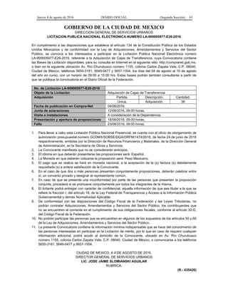 Jueves 4 de agosto de 2016 DIARIO OFICIAL (Segunda Sección) 63
GOBIERNO DE LA CIUDAD DE MEXICO
DIRECCION GENERAL DE SERVICIOS URBANOS
LICITACION PUBLICA NACIONAL ELECTRONICA NUMERO LA-909005977-E26-2016
En cumplimiento a las disposiciones que establece el artículo 134 de la Constitución Política de los Estados
Unidos Mexicanos y de conformidad con la Ley de Adquisiciones, Arrendamientos y Servicios del Sector
Público, se convoca a los interesados a participar en la Licitación Pública Nacional Electrónica número
LA-909005977-E26-2016, referente a la Adquisición de Cajas de Transferencia, cuya Convocatoria contiene
las Bases de Licitación disponibles, para su consulta en Internet en el siguiente sitio: http://compranet.gob.mx,
o bien en la siguiente ubicación Av. Río Churubusco número 1155, colonia Carlos Zapata Vela, C.P. 08040,
Ciudad de México, teléfonos 5650-3181, 5649-0477 y 5657-1554, los días del 04 de agosto al 10 de agosto
del año en curso, con un horario de 09:00 a 15:00 hrs. Estas bases podrán también consultarse a partir de
que se publique la convocatoria en el Diario Oficial de la Federación.
No. de Licitación LA-909005977-E26-2016
Objeto de la Licitación Adquisición de Cajas de Transferencia
Adquisición Partida. Descripción. Cantidad.
Unica. Adquisición. 36
Fecha de publicación en Compra-Net 04/08/2016.
Junta de aclaraciones 12/08/2016, 09:00 horas.
Visita a instalaciones A consideración de la Dependencia.
Presentación y apertura de proposiciones 18/08/2016, 09:00 horas.
Fallo 23/08/2016, 09:00 horas.
1. Para llevar a cabo esta Licitación Pública Nacional Presencial, se cuenta con el oficio de otorgamiento de
autorización presupuestal número GCDMX/SOBSE/DGA/DRFM/1474/2016, de fecha 24 de junio de 2016
respectivamente, emitidas por la Dirección de Recursos Financieros y Materiales, de la Dirección General
de Administración, en la Secretaría de Obras y Servicios.
2. La Convocante manifiesta que no se considerarán anticipos.
3. El idioma en que deberán presentarse las proposiciones será: Español.
4. La Moneda en que deberán cotizarse la proposición será: Peso Mexicano.
5. El pago que se realice se hará en moneda nacional, a la aceptación de la (s) factura (s) debidamente
requisitada (s) a entera satisfacción de la Convocante.
6. En el caso de que dos o más personas presenten conjuntamente proposiciones, deberán celebrar entre
sí, un convenio privado y designar al representante común.
7. En caso de que se presente una inconformidad por parte de las personas que presenten la proposición
conjunta, procederá si se promueve conjuntamente por todos los integrantes de la misma.
8. El licitante podrá entregar con carácter de confidencial, aquella información de que sea titular a la que se
refiere la fracción I, del artículo 18, de la Ley Federal de Transparencia y Acceso a la Información Pública
Gubernamental y demás Normatividad Aplicable.
9. De conformidad con las disposiciones del Código Fiscal de la Federación y las Leyes Tributarias, no
podrán contratar Adquisiciones, Arrendamientos y Servicios del Sector Público, los contribuyentes que
no se encuentren al corriente en el cumplimiento de sus obligaciones fiscales, conforme al artículo 32-D,
del Código Fiscal de la Federación.
10. No podrán participar las personas que se encuentren en algunos de los supuestos de los artículos 50 y 60
de la Ley de Adquisiciones, Arrendamientos y Servicios del Sector Público.
11. La presente Convocatoria contiene la información mínima indispensable que se hace del conocimiento de
las personas interesadas en participar en la Licitación de mérito, por lo que en caso de requerir cualquier
información adicional, podrá acudir al domicilio de la Convocante, ubicado en Av. Río Churubusco
número 1155, colonia Carlos Zapata Vela, C.P. 08040, Ciudad de México, o comunicarse a los teléfonos
5650-3181, 5649-0477 y 5657-1554.
CIUDAD DE MEXICO, A 4 DE AGOSTO DE 2016.
DIRECTOR GENERAL DE SERVICIOS URBANOS
LIC. JOSE JAIME SLOMIANSKI AGUILAR
RUBRICA.
(R.- 435420)
 