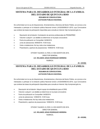 Jueves 4 de agosto de 2016 DIARIO OFICIAL (Segunda Sección) 91
SISTEMA PARA EL DESARROLLO INTEGRAL DE LA FAMILIA
DEL ESTADO DE QUINTANA ROO
RESUMEN DE CONVOCATORIA
LICITACION PUBLICA NACIONAL
De conformidad con la Ley de Adquisiciones, Arrendamientos y Servicios del Sector Público, se convoca a los
interesados a participar en la licitación pública Nacional número LA-923050992-E1-2016, cuya Convocatoria
que contiene las bases de participación disponibles para consulta en Internet: http://compranet.gob.mx.
 Descripción de la licitación: Contratación de servicios profesionales de PRONAPRED
 Volumen a adquirir: Los detalles se determinan en la propia convocatoria
 Fecha de publicación en CompraNet: 04/08/2016
 Junta de aclaraciones: 09/08/2016, 10:00 horas
 Visita a instalaciones: No hay visita a las instalaciones
 Presentación y apertura de proposiciones: 16/08/2016, 10:00 horas
OTHON P. BLANCO, Q. ROO, A 4 DE AGOSTO DE 2016.
DIRECTOR GENERAL
LIC. ROLANDO JESUS RODRIGUEZ HERRERA
RUBRICA.
(R.- 435398)
SISTEMA PARA EL DESARROLLO INTEGRAL DE LA FAMILIA
DEL ESTADO DE QUINTANA ROO
RESUMEN DE CONVOCATORIA
LICITACION PUBLICA NACIONAL
De conformidad con la Ley de Adquisiciones, Arrendamientos y Servicios del Sector Público, se convoca a los
interesados a participar en la licitación pública Nacional número LA-923050992-E2-2016, cuya Convocatoria
que contiene las bases de participación disponibles para consulta en Internet: http://compranet.gob.mx.
 Descripción de la licitación: Adquirir equipo de rehabilitación para el CRIQ
 Volumen a adquirir: Los detalles se determinan en la propia convocatoria
 Fecha de publicación en CompraNet: 04/08/2016
 Junta de aclaraciones: 12/08/2016, 10:00 horas
 Visita a instalaciones: No hay visita a las instalaciones
 Presentación y apertura de proposiciones: 19/08/2016, 10:00 horas
OTHON P. BLANCO, Q. ROO, A 4 DE AGOSTO DE 2016.
DIRECTOR GENERAL
LIC. ROLANDO JESUS RODRIGUEZ HERRERA
RUBRICA.
(R.- 435399)
 