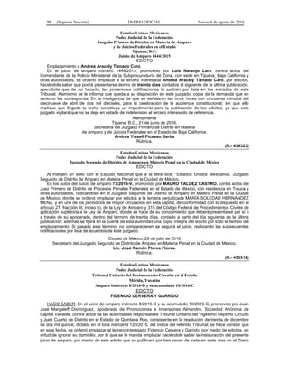 98 (Segunda Sección) DIARIO OFICIAL Jueves 4 de agosto de 2016
Estados Unidos Mexicanos
Poder Judicial de la Federación
Juzgado Primero de Distrito en Materia de Amparo
y de Juicios Federales en el Estado
Tijuana, B.C.
Juicio de Amparo 1444/2015
EDICTO
Emplazamiento a Andrea Aracely Tiznado Caro.
En el juicio de amparo número 1444/2015, promovido por Luis Naranjo Lara, contra actos del
Comandante de la Policía Ministerial de la Subprocuraduría de Zona, con sede en Tijuana, Baja California y
otras autoridades, se ordenó emplazar a la tercero interesada Andrea Aracely Tiznado Caro, por edictos,
haciéndole saber que podrá presentarse dentro de treinta días contados al siguiente de la última publicación,
apercibida que de no hacerlo, las posteriores notificaciones le surtirán por lista en los estrados de este
Tribunal. Asimismo se le informa que queda a su disposición en este juzgado, copia de la demanda que en
derecho les corresponda; En la inteligencia de que se señalaron las once horas con cincuenta minutos del
diecinueve de abril de dos mil dieciséis, para la celebración de la audiencia constitucional; sin que ello
implique que llegada la fecha constituya un impedimento para la publicación de los edictos; ya que este
juzgado vigilará que no se deje en estado de indefensión al tercero interesado de referencia.
Atentamente
Tijuana, B.C., 21 de junio de 2016.
Secretaria del Juzgado Primero de Distrito en Materia
de Amparo y de Juicios Federales en el Estado de Baja California.
Andrea Yissell Picasso Barba
Rúbrica.
(R.- 434323)
Estados Unidos Mexicanos
Poder Judicial de la Federación
Juzgado Segundo de Distrito de Amparo en Materia Penal en la Ciudad de México
EDICTO
Al margen un sello con el Escudo Nacional que a la letra dice: “Estados Unidos Mexicanos. Juzgado
Segundo de Distrito de Amparo en Materia Penal en la Ciudad de México.
En los autos del Juicio de Amparo 73/2015-V, promovido por MAURO VALDÉZ CASTRO, contra actos del
Juez Primero de Distrito de Procesos Penales Federales en el Estado de México, con residencia en Toluca y
otras autoridades, radicándose en el Juzgado Segundo de Distrito de Amparo en Materia Penal en la Ciudad
de México, donde se ordenó emplazar por edictos a la tercera perjudicada MARÍA SOLEDAD HERNÁNDEZ
MENA, y en uno de los periódicos de mayor circulación en esta capital, de conformidad con lo dispuesto en el
artículo 27, fracción III, inciso b), de la Ley de Amparo y 315 del Código Federal de Procedimientos Civiles de
aplicación supletoria a la Ley de Amparo, donde se hace de su conocimiento que deberá presentarse por sí o
a través de su apoderado, dentro del término de treinta días, contado a partir del día siguiente de la última
publicación; además se fijará en la puerta de esta autoridad una copia íntegra del edicto por todo el tiempo del
emplazamiento. Si pasado este término, no comparecieren se seguirá el juicio, realizando las subsecuentes
notificaciones por lista de acuerdos de este juzgado.
Ciudad de México, 28 de julio de 2016
Secretario del Juzgado Segundo de Distrito de Amparo en Materia Penal en la Ciudad de México.
Lic. José Ramón Flores Flores.
Rúbrica.
(R.- 435318)
Estados Unidos Mexicanos
Poder Judicial de la Federación
Tribunal Unitario del Decimocuarto Circuito en el Estado
Mérida, Yucatán
Amparo Indirecto 8/2016-D y su acumulado 10/2016-C
EDICTO
FIDENCIO CERVERA Y GARRIDO
HAGO SABER: En el juicio de Amparo indirecto 8/2016-D y su acumulado 10/2016-C, promovido por Juan
José Margaleff Domínguez, apoderado de Promociones e Inversiones Almendro, Sociedad Anónima de
Capital Variable, contra actos de las autoridades responsables Tribunal Unitario del Vigésimo Séptimo Circuito
y Juez Cuarto de Distrito en el Estado de Quintana Roo, consistente en la resolución de treinta de diciembre
de dos mil quince, dictada en el toca mercantil 120/2015, del índice del referido Tribunal; se hace constar que
en esta fecha, se ordenó emplazar al tercero interesado Fidencio Cervera y Garrido, por medio de edictos, en
virtud de ignorar su domicilio, por lo que se le manda emplazar haciéndole saber la instauración del presente
juicio de amparo, por medio de este edicto que se publicará por tres veces de siete en siete días en el Diario
 