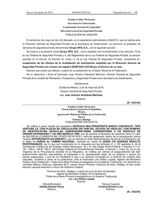 Jueves 4 de agosto de 2016 DIARIO OFICIAL (Segunda Sección) 105
Estados Unidos Mexicanos
Secretaría de Gobernación
Comisionado Nacional de Seguridad
Dirección General de Seguridad Privada
PUBLICACIÓN DE SANCIÓN
El veinticinco de mayo de dos mil dieciséis, en el expediente administrativo 254/2012, que se tramita ante
la Dirección General de Seguridad Privada de la Secretaría de Gobernación, se sancionó al prestador de
servicios de seguridad privada denominado Grupo SPA, S.C., con la siguiente sanción:
Se impone a la persona moral Grupo SPA, S.C., como resultado del incumplimiento a los artículos 19 de
la Ley Federal de Seguridad Privada y 9, del Reglamento de la Ley Federal de Seguridad Privada, la sanción
prevista en el artículo 42 fracción III, inciso c), de la Ley Federal de Seguridad Privada, consistente en:
suspensión de los efectos de la revalidación de autorización expedida por la Dirección General de
Seguridad Privada con número de registro DGSP/254-12/2158 por el término de un mes.
Sanción que surtirá sus efectos, a partir de su publicación en el Diario Oficial de la Federación.
Así lo determinó y firma el licenciado Juan Antonio Arámbula Martínez, Director General de Seguridad
Privada de la Unidad de Planeación, Prospectiva y Seguridad Privada de la Secretaría de Gobernación.
Atentamente
Ciudad de México, a 25 de mayo de 2016.
Director General de Seguridad Privada.
Lic. Juan Antonio Arámbula Martínez.
Rúbrica.
(R.- 435145)
Estados Unidos Mexicanos
Procuraduría General de la República
México
Agencia del Ministerio Público de la Federación
Mesa I
Pachuca, Hidalgo
PUBLICACIÓN POR EDICTO
Se notifica a quien resulte ser propietario VEHÍCULO MULTIPROPÓSITO MARCA CHEVROLET, TIPO
VENTURE LS, CON PLACAS DE CIRCULACIÓN 265 VKM DEL ESTADO DE HIDALGO; CON NÚMERO
DE IDENTIFICACIÓN VEHICULAR 1GNDX03E2WD199999, CORRESPONDE A UN VEHÍCULO DE
ORIGEN EXTRANJERO Y UN AÑO MODELO 1998, que de acuerdo al dictamen de valuación tiene un valor
de $40,000.00 (CUARENTA MIL PESOS 00/100 M.N.), vehículo asegurado dentro de la averiguación previa
número AP/PGR/HGO/TLGO-I/089/2011, que se instruye en esta Representación Social de la Federación por
el delito de DAÑOS AL CAMINO NACIONAL, instruida en contra de QUIEN Y/O QUIENES RESULTE
RESPONSABLES, por lo que con fundamento en lo dispuesto por los artículos 21 y 102 apartado A, de la
Constitución Política de los Estados Unidos Mexicanos, 40 y 41 del Código Penal Federal, 2 fracción II y VI,
181, 182-A, 182-B, 182-C, del Código Federal de Procedimientos Penales, 4 fracción I, inciso A), de la Ley
Orgánica de la Procuraduría General de la República, se notifica por edictos el aseguramiento del bien
anteriormente descrito, apercibiendo al interesado o su representante legal, de no enajenar o gravar los
bienes asegurados, y que de no manifestar lo que a su derecho convenga en un término de noventa días
naturales, contados a partir de la publicación, ante el licenciado Lino Pérez Lozada, Agente del Ministerio
Público de la Federación, Titular de la Mesa Primera Investigadora en el Sistema Tradicional, con domicilio en
carretera México, Pachuca, kilómetro 84.5, colonia Sector Primario, Pachuca de Soto, Hidalgo, el bien antes
descrito causará abandono a favor del Gobierno Federal.
Pachuca de Soto, Hidalgo, a veinte de junio de dos mil dieciséis.
Agente del Ministerio Público de la Federación
Titular de la Mesa Primera Investigadora en el Sistema Tradicional.
Lic. Lino Pérez Lozada
Rúbrica.
Oficial Ministerial
Ubaldo Demha Penca
Rúbrica.
Técnico Superior
Cristina Romero Lora
Rúbrica.
(R.- 435270)
 