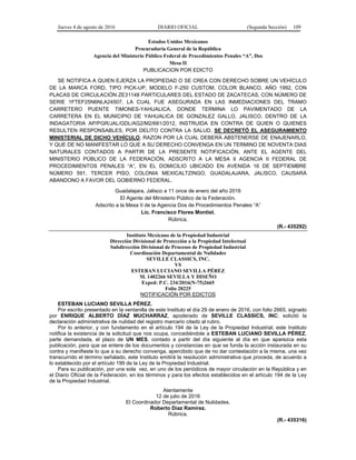 Jueves 4 de agosto de 2016 DIARIO OFICIAL (Segunda Sección) 109
Estados Unidos Mexicanos
Procuraduría General de la República
Agencia del Ministerio Público Federal de Procedimientos Penales “A”, Dos
Mesa II
PUBLICACION POR EDICTO
SE NOTIFICA A QUIEN EJERZA LA PROPIEDAD O SE CREA CON DERECHO SOBRE UN VEHÍCULO
DE LA MARCA FORD, TIPO PICK-UP, MODELO F-250 CUSTOM, COLOR BLANCO, AÑO 1992, CON
PLACAS DE CIRCULACIÓN ZE31148 PARTICULARES DEL ESTADO DE ZACATECAS, CON NÚMERO DE
SERIE 1FTEF25N6NLA24507, LA CUAL FUE ASEGURADA EN LAS INMEDIACIONES DEL TRAMO
CARRETERO PUENTE TIMONES-YAHUALICA, DONDE TERMINA LO PAVIMENTADO DE LA
CARRETERA EN EL MUNICIPIO DE YAHUALICA DE GONZALEZ GALLO, JALISCO, DENTRO DE LA
INDAGATORIA AP/PGR/JAL/GDL/AG2/M2/681/2012, INSTRUIDA EN CONTRA DE QUIEN O QUIENES
RESULTEN RESPONSABLES, POR DELITO CONTRA LA SALUD, SE DECRETÓ EL ASEGURAMIENTO
MINISTERIAL DE DICHO VEHÍCULO, RAZON POR LA CUAL DEBERÁ ABSTENERSE DE ENAJENARLO,
Y QUE DE NO MANIFESTAR LO QUE A SU DERECHO CONVENGA EN UN TERMINO DE NOVENTA DIAS
NATURALES CONTADOS A PARTIR DE LA PRESENTE NOTIFICACIÓN, ANTE EL AGENTE DEL
MINISTERIO PÚBLICO DE LA FEDERACIÓN, ADSCRITO A LA MESA II AGENCIA II FEDERAL DE
PROCEDIMIENTOS PENALES “A”, EN EL DOMICILIO UBICADO EN AVENIDA 16 DE SEPTIEMBRE
NÚMERO 591, TERCER PISO, COLONIA MEXICALTZINGO, GUADALAJARA, JALISCO, CAUSARÁ
ABANDONO A FAVOR DEL GOBIERNO FEDERAL.
Guadalajara, Jalisco a 11 once de enero del año 2016
El Agente del Ministerio Público de la Federación.
Adscrito a la Mesa II de la Agencia Dos de Procedimientos Penales “A”
Lic. Francisco Flores Montiel.
Rúbrica.
(R.- 435292)
Instituto Mexicano de la Propiedad Industrial
Dirección Divisional de Protección a la Propiedad Intelectual
Subdirección Divisional de Procesos de Propiedad Industrial
Coordinación Departamental de Nulidades
SEVILLE CLASSICS, INC.
VS
ESTEBAN LUCIANO SEVILLA PÉREZ
M. 1402266 SEVILLA Y DISEÑO
Exped: P.C. 234/2016(N-75)2665
Folio 28225
NOTIFICACIÓN POR EDICTOS
ESTEBAN LUCIANO SEVILLA PÉREZ.
Por escrito presentado en la ventanilla de este Instituto el día 29 de enero de 2016, con folio 2665, signado
por ENRIQUE ALBERTO DÍAZ MUCHARRAZ, apoderado de SEVILLE CLASSICS, INC; solicitó la
declaración administrativa de nulidad del registro marcario citado al rubro.
Por lo anterior, y con fundamento en el artículo 194 de la Ley de la Propiedad Industrial, este Instituto
notifica la existencia de la solicitud que nos ocupa, concediéndole a ESTEBAN LUCIANO SEVILLA PÉREZ,
parte demandada, el plazo de UN MES, contado a partir del día siguiente al día en que aparezca esta
publicación, para que se entere de los documentos y constancias en que se funda la acción instaurada en su
contra y manifieste lo que a su derecho convenga, apercibido que de no dar contestación a la misma, una vez
transcurrido el término señalado, este Instituto emitirá la resolución administrativa que proceda, de acuerdo a
lo establecido por el artículo 199 de la Ley de la Propiedad Industrial.
Para su publicación, por una sola vez, en uno de los periódicos de mayor circulación en la República y en
el Diario Oficial de la Federación, en los términos y para los efectos establecidos en el artículo 194 de la Ley
de la Propiedad Industrial.
Atentamente
12 de julio de 2016
El Coordinador Departamental de Nulidades.
Roberto Díaz Ramírez.
Rúbrica.
(R.- 435316)
 