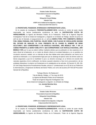 110 (Segunda Sección) DIARIO OFICIAL Jueves 4 de agosto de 2016
Estados Unidos Mexicanos
Procuraduría General de la República
México
Delegación Estatal Hidalgo
Subsede Tula
AMPF de la Unidad de Investigación y Litigación
PUBLICACIÓN POR EDICTO.
A: PROPIETARIO, POSEEDOR, INTERESADO O REPRESENTANTE LEGAL.
En la carpeta de investigación FED/HGO/TULA/0000011/2016, instruida en contra de quien resulte
responsable, por hechos posiblemente constitutivos de delito de SUSTRACCIÓN ILÍCITA DE
HIDROCARBURO, la Agente del Ministerio Público de la Federación, Titular de la Agencia Segunda
Investigadora Tula de la Unidad de Investigación y Litigación en el Estado de Hidalgo, decretó el quince de
abril de dos mil dieciséis, el aseguramiento de: un vehículo MARCA FORD, TIPO CAMIONETA, MODELO
F350, DOBLE RODADA, DOS PUERTAS, COLOR VERDE, CON PLACAS DE CIRCULACIÓN HK23500
DEL ESTADO DE HIDALGO, EL CUAL PRESENTA EN EL CHASIS EL NÚMERO DE SERIE
AC3JTJ56611, QUE CORRESPONDE A UN VEHÍCULO NACIONAL, AÑO MODELO 1981, Y EN LA
CABINA PRESENTA LA SERIE F25MLC79117, QUE CORRESPONDE A UN VEHÍCULO NACIONAL, AÑO
MODELO 1976, por lo que se ordenó notificar mediante edictos que se publicarán en dos ocasiones en el
diario oficial de la federación, en un medio de difusión oficial en la entidad federativa y en un periódico de
circulación nacional o estatal, con un intervalo de diez días hábiles entre cada publicación; así mismo se le
apercibe al interesado o a su representante legal para que se abstenga de ejercer actos de dominio sobre los
bienes asegurados y que de no manifestar lo que a su derecho convenga, en un término de noventa días
naturales siguientes al de la notificación, los bienes causarán abandono a favor de la procuraduría o de las
entidades federativas, lo anterior con fundamento en lo establecido en los artículos 82 fracción III, 229, 230,
231 del Código Nacional de Procedimientos Penales, artículo 3° correlacionado con el 22 de la Ley Federal de
la Administración y Enajenación de Bienes del Sector Público; así como del acuerdo a/011/00 del Procurador
General de la República.
“Sufragio Efectivo. No Reelección”.
Tula de Allende, Hidalgo, a 17 de mayo de 2016.
La Agente del Ministerio Público de la Federación
Titular de la Agencia Segunda Investigadora Tula
de la Unidad de Investigación y Litigación en el Estado de Hidalgo.
Lic. Jannete Sánchez Arce.
Rúbrica.
(R.- 435262)
Estados Unidos Mexicanos
Procuraduría General de la República
Delegación Estatal Hidalgo,
Subsede Tula
AMPF de la Unidad de Investigación y Litigación
PUBLICACIÓN POR EDICTO.
A: PROPIETARIO, POSEEDOR, INTERESADO O REPRESENTANTE LEGAL.
En la carpeta de investigación FED/HGO/TULA/0000022/2016, instruida en contra de quien resulte
responsable, por hechos posiblemente constitutivos de delito de SUSTRACCIÓN ILÍCITA DE
HIDROCARBURO, la Agente del Ministerio Público de la Federación, Titular de la Agencia Segunda
 