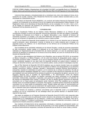 Jueves 4 de agosto de 2016 DIARIO OFICIAL (Primera Sección) 31
CONVOCATORIA dirigida a Organizaciones de la Sociedad Civil (OSC) con domicilio fiscal en el Municipio de
Cajeme, Sonora, para presentar proyectos Cajeme Unidos Hacemos Más (CJ) del Programa de Coinversión Social.
CONVOCATORIA DIRIGIDA A ORGANIZACIONES DE LA SOCIEDAD CIVIL (OSC) CON DOMICILIO FISCAL EN EL
MUNICIPIO DE CAJEME, SONORA, PARA PRESENTAR PROYECTOS CAJEME UNIDOS HACEMOS MÁS (CJ) DEL
PROGRAMA DE COINVERSIÓN SOCIAL.
La Secretaría de Desarrollo Social (SEDESOL), por conducto del Instituto Nacional de Desarrollo Social
(Indesol), con fundamento en los artículos 32 de la Ley Orgánica de la Administración Pública Federal; 41 del
Reglamento Interior de la Secretaría de Desarrollo Social y en los numerales 3.3, 3.4, 3.5.1, 3.5.2 y 4.2.1,
de las Reglas de Operación del Programa de Coinversión Social, publicadas en el Diario Oficial de la
Federación el 30 de diciembre de 2015, y
CONSIDERANDO
Que la Constitución Política de los Estados Unidos Mexicanos establece en su Artículo 25 que
corresponde al Estado la rectoría del desarrollo nacional para garantizar que éste sea integral y sustentable,
que fortalezca la Soberanía de la Nación y su régimen democrático y que, mediante el fomento del
crecimiento económico y el empleo y una más justa distribución del ingreso y la riqueza, permita el pleno
ejercicio de la libertad y la dignidad de los individuos, grupos y clases sociales.
Que la Ley General de Desarrollo Social establece en su Artículo 6 que son derechos para el desarrollo
social la educación, salud, alimentación, vivienda, el disfrute de un medio ambiente sano, el trabajo y la
seguridad social y los relativos a la no discriminación en los términos de la Constitución Política de los
Estados Unidos Mexicanos.
Que la totalidad de las actividades realizadas por los Actores Sociales, a través de proyectos presentados
en esta convocatoria, quedan sujetas a lo dispuesto en la Ley Federal de Fomento a las Actividades
realizadas por Organizaciones de la Sociedad Civil; de manera particular y en caso de presentarse alguna
infracción se atenderá a lo establecido en el artículo 30 de la ley referida, así como en el artículo 64 de la Ley
General de Desarrollo Social.
Que entre los ejes estratégicos del Gobierno de la República, para el periodo 2012-2018, se encuentran
un México Incluyente y un México Próspero, a fin de cerrar las brechas de desigualdad social y lograr un
crecimiento económico sólido y sostenido, por lo que es necesario articular entre sí las políticas económica,
social y ambiental, basadas en una clara visión de desarrollo territorial con justicia social y mediante un
enfoque de derechos humanos, que involucre a los sectores público, social y privado en estrategias conjuntas.
Que el Plan Nacional de Desarrollo 2013-2018 establece que se propone transitar hacia una sociedad
equitativa e incluyente, ya que más de la mitad de la población en México vive desigualdades en sus derechos
sociales, económicos, políticos, culturales, sexuales y reproductivos mediante prácticas discriminatorias y
excluyentes, basadas en estereotipos de género y en la carencia de un enfoque de derechos. Por ello es
fundamental generar estrategias integrales tal y como lo mandata el Plan Nacional de Desarrollo 2013-2018,
que establece como eje transversal de las acciones de gobierno a la perspectiva de género, que junto con el
Programa Nacional para la Igualdad de Oportunidades y No Discriminación contra las Mujeres
(PROIGUALDAD 2013-2018) asientan los desafíos nacionales que deben enfrentarse en los programas
sectoriales, institucionales, especiales y regionales, para garantizar la igualdad sustantiva y la reducción de
las brechas de desigualdad entre mujeres y hombres, por ello se plantea generar esquemas de desarrollo
comunitario con un mayor grado de participación social. Asimismo, dicho Plan establece que se propone
transitar hacia una sociedad equitativa e incluyente. Para lograrlo, se plantea generar esquemas de desarrollo
comunitario con un mayor grado de participación social. También señala que existe un reconocimiento por
parte de la sociedad acerca de que la conservación del capital natural y sus bienes y servicios ambientales,
son un elemento clave para el desarrollo de los países y el nivel de bienestar de la población.
Que el fomento de iniciativas y prácticas comunitarias para el desarrollo social y la sustentabilidad
constituye uno de los componentes de una estrategia eficaz que permita alcanzar un desarrollo local y
regional de largo plazo.
Que según se establece en el Programa Sectorial de Desarrollo Social 2013-2018, dicho desarrollo debe
contener un componente activo de participación social, ubicando a las personas como agentes de cambio y
protagonistas en la materialización de sus derechos, a través de la organización comunitaria. Para tal fin,
cuenta con el Objetivo 5: Fortalecer la participación social para impulsar el desarrollo comunitario a través de
esquemas de inclusión productiva y cohesión social.
Que mediante el fortalecimiento de las capacidades individuales y colectivas, la participación social y un
enfoque de derechos se incremente el acceso de las personas a una mayor igualdad de oportunidades, para
los grupos tradicionalmente marginados y excluidos del desarrollo que se ubican en zonas rurales y urbanas.
 