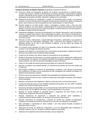 34 (Primera Sección) DIARIO OFICIAL Jueves 4 de agosto de 2016
Temáticas derivadas del Objetivo Específico 3 (Igualdad y Equidad de Género)
3.1 Promoción, desde una perspectiva de género, de iniciativas que favorezcan la cohesión social y
acciones para prevenir y atender la discriminación por género, identificar y desnaturalizar imágenes
sexistas y denigrantes de las mujeres y de las poblaciones LGBTI, a través del fomento al empleo, la
participación en proyectos culturales, deportivos y artísticos en la comunidad.
3.2 Realización de prácticas de visibilización y respeto a la diversidad social y sexual, a los derechos
humanos, así como acciones para la educación de salud sexual y reproductiva, desde un enfoque de
género, que fomente una cultura de igualdad de trato, oportunidades y no discriminación.
3.3 Atención integral en el ámbito jurídico, médico o psicológico a mujeres, niñas y niños que viven
violencia de género, así como diseño e implementación de acciones de prevención para enfrentar,
atender y promover la denuncia de la violencia de género, la discriminación por razones de género y
de delitos en materia de trata de personas.
3.4 Implementar estrategias y acciones de sensibilización con enfoque intercultural y visión de derechos
humanos y equidad, para disminuir roles y estereotipos de género, que incida en el desarrollo de la
responsabilidad masculina, desnaturalizando actitudes pasivas ante actos delictivos y promoviendo
una cultura de paz.
3.5 Promover en niñas, adolescentes y mujeres liderazgos incluyentes y participativos, que propicien la
conciencia sobre sus capacidades, habilidades, valía y autonomía, para negociar e influir en los
diferentes ámbitos de su vida a nivel individual y colectivo, a fin de reducir las brechas de
discriminación por género.
II.3. Los proyectos serán revisados con base en los siguientes criterios de selección establecidos en el
numeral 3.4 de las Reglas de Operación del PCS:
● Sujetarse a los objetivos y a las temáticas de la convocatoria correspondiente; además de orientar el
desarrollo del proyecto a la(s) temática(s) seleccionada(s).
● Cumplir con los montos y sus criterios, según la convocatoria en la que participen.
● Señalar si el proyecto da continuidad a uno anterior apoyado por el PCS, identificando y relacionando
los antecedentes, los objetivos, los resultados obtenidos, los resultados esperados, y la duración de
ambos proyectos, así como la importancia estratégica de darle continuidad.
● Indicar el o los niveles de impacto social que prevé lograr con la ejecución del proyecto.
● Describir el problema que pretende atender y la importancia de hacerlo, así como las causas que
lo originaron.
● Estar dirigido a población en situación de vulnerabilidad o exclusión o bien, generar conocimientos
que contribuyan a la mejora de sus condiciones de vida; privilegiando los principios de respeto a la
dignidad de las personas e inclusión.
● Plantear criterios para seleccionar e identificar las necesidades de la población beneficiaria.
● Mantener coherencia entre el nivel o niveles de impacto que prevé lograr el proyecto y las líneas de
acción propuestas.
● Mantener concordancia entre diagnóstico, objetivos, líneas de acción y acciones del proyecto.
● Vincular las líneas de acción con los resultados esperados del proyecto, así como definir el material
probatorio que confirme el logro de los mismos.
● Vincular los conceptos presupuestales y el uso de los recursos, tanto del PCS como de la coinversión
del Actor Social, con los objetivos, las metas y acciones planteados en el proyecto.
● Describir de manera detallada la capacidad técnica y experiencia del Actor Social y de sus
integrantes en la ejecución del proyecto presentado.
● Describir mecanismos de seguimiento y evaluación que permitan medir cuantitativa y
cualitativamente las distintas etapas y los resultados de la ejecución del proyecto.
● Describir mecanismos de transparencia y rendición de cuentas que propicien la participación
ciudadana y la contraloría social en la utilización de los recursos y la evaluación de resultados.
● Estar articulados o coordinados en redes sociales o con otros Actores Sociales vinculados al
desarrollo social y humano.
● Generación de formas de interacción, cooperación y suma de capacidades para incrementar el
bienestar colectivo y que a su vez genera confianza pública y reciprocidad.
● Valoración de la trayectoria de los Actores Sociales y de sus integrantes.
 