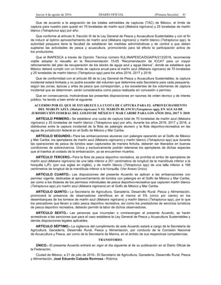 Jueves 4 de agosto de 2016 DIARIO OFICIAL (Primera Sección) 41
Que de acuerdo a la asignación de los totales admisibles de capturas (TAC) de México, el límite de
captura para nuestro país quedó en 70 toneladas de marlín azul (Makaira nigricans) y 25 toneladas de marlín
blanco (Tetrapturus spp) por año;
Que conforme al artículo 8, fracción III de la Ley General de Pesca y Acuacultura Sustentables y con el fin
de inducir al óptimo aprovechamiento de marlín azul (Makaira nigricans) y marlín blanco (Tetrapturus spp), la
autoridad pesquera tiene la facultad de establecer las medidas administrativas y de control a que deben
sujetarse las actividades de pesca y acuacultura, promoviendo para tal efecto la participación activa de
los productores;
Que el INAPESCA a través de Opinión Técnica número RJL/INAPESCA/DGAIPA/213/2016, recomienda
viable adoptar lo resuelto en la Recomendación 15-05 “Recomendación de ICCAT para un mayor
reforzamiento del plan de recuperación de los stocks de aguja azul y aguja blanca”, donde se establece que
México deberá cumplir con un límite de captura anual para el marlín azul (Makaira nigricans) de 70 toneladas
y 25 toneladas de marlín blanco (Tetrapturus spp) para los años 2016, 2017 y 2018;
Que de conformidad con el artículo 66 de la Ley General de Pesca y Acuacultura Sustentables, la captura
incidental estará limitada y no podrá exceder del volumen que determine esta Secretaría para cada pesquería,
según las zonas, épocas y artes de pesca que correspondan, y los excedentes de los volúmenes de captura
incidental que se determinen, serán considerados como pesca realizada sin concesión o permiso;
Que en consecuencia, motivándose las presentes disposiciones en razones de orden técnico y de interés
público, he tenido a bien emitir el siguiente:
ACUERDO POR EL QUE SE ESTABLECE LA CUOTA DE CAPTURA PARA EL APROVECHAMIENTO
DEL MARLÍN AZUL (Makaira nigricans) Y EL MARLÍN BLANCO (Tetrapturus spp), EN AGUAS DE
JURISDICCIÓN FEDERAL DEL GOLFO DE MÉXICO Y MAR CARIBE PARA LOS AÑOS 2016, 2017 Y 2018
ARTÍCULO PRIMERO.- Se establece una cuota de captura total de 70 toneladas de marlín azul (Makaira
nigricans) y 25 toneladas de marlín blanco (Tetrapturus spp) por año, durante los años 2016, 2017 y 2018, a
distribuirse entre la captura incidental de la flota de palangre atunero y la flota deportivo-recreativa en las
aguas de jurisdicción federal en el Golfo de México y Mar Caribe.
ARTÍCULO SEGUNDO.- Para las embarcaciones atuneras con palangre operando en el Golfo de México
y Mar Caribe, los ejemplares de marlín azul (Makaira nigricans) y marlín blanco (Tetrapturus spp) que durante
las operaciones de pesca de túnidos sean capturados de manera fortuita, deberán ser liberados en buenas
condiciones de sobrevivencia. Única y exclusivamente podrán retenerse los ejemplares de dichas especies
que al traerlos al costado de la embarcación, ya se encuentren muertos.
ARTÍCULO TERCERO.- Para la flota de pesca deportivo recreativa, se prohíbe el arribo de ejemplares de
marlín azul (Makaira nigricans) de una talla inferior a 251 centímetros de longitud de la mandíbula inferior a la
horquilla LJFL (por sus siglas en inglés), y de marlín blanco (Tetrapturus spp) de una talla inferior a 168
centímetros de longitud de la mandíbula inferior a la horquilla. (Ver Anexo Único)
ARTÍCULO CUARTO.- Las disposiciones del presente Acuerdo se aplican a las embarcaciones con
permiso vigente, dedicadas al aprovechamiento de túnidos con palangre en el Golfo de México y Mar Caribe,
así como a los titulares de los permisos individuales de pesca deportivo-recreativa que capturen marlín blanco
(Tetrapturus spp) y/o marlín azul (Makaira nigricans) en el Golfo de México y Mar Caribe.
ARTÍCULO QUINTO.- La Secretaría de Agricultura, Ganadería, Desarrollo Rural, Pesca y Alimentación,
promoverá la presencia de observadores científicos en al menos el 5% (cinco por ciento) en los
desembarques de los torneos de marlín azul (Makaira nigricans) y marlín blanco (Tetrapturus spp), por lo que
los pescadores que lleven a cabo pesca deportivo recreativa, así como los prestadores de servicios turísticos
de pesca deportivo recreativa, deberán permitir la labor de dichos observadores.
ARTÍCULO SEXTO.- Las personas que incumplan o contravengan al presente Acuerdo, se harán
acreedoras a las sanciones que para el caso establece la Ley General de Pesca y Acuacultura Sustentables y
demás disposiciones legales aplicables.
ARTÍCULO SÉPTIMO.- La vigilancia del cumplimiento de este Acuerdo estará a cargo de la Secretaría de
Agricultura, Ganadería, Desarrollo Rural, Pesca y Alimentación, por conducto de la Comisión Nacional
de Acuacultura y Pesca, así como de la Secretaría de Marina, en el ámbito de sus respectivas competencias.
TRANSITORIO:
ÚNICO.- El presente Acuerdo entrará en vigor el día siguiente al de su publicación en el Diario Oficial de
la Federación.
Ciudad de México, a 21 de julio de 2016.- El Secretario de Agricultura, Ganadería, Desarrollo Rural, Pesca
y Alimentación, José Eduardo Calzada Rovirosa.- Rúbrica.
 