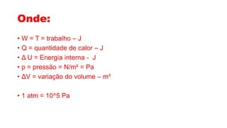 Onde:
• W = T = trabalho – J
• Q = quantidade de calor – J
• Δ U = Energia interna - J
• p = pressão = N/m² = Pa
• ΔV = variação do volume – m³
• 1 atm = 10^5 Pa
 