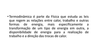 • Termodinâmica é parte da Física que estuda as leis
que regem as relações entre calor, trabalho e outras
formas de energia, mais especificamente a
transformação de um tipo de energia em outra, a
disponibilidade de energia para a realização de
trabalho e a direção das trocas de calor.
 