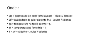 Onde :
• Qq = quantidade de calor fonte quente – Joules / calorias
• Qf = quantidade de calor da fonte fria – Joules / calorias
• Tq = temperatura na fonte quente – K
• Tf = temperatura na fonte fria – K
• T = w = trabalho – Joules / calorias
 
