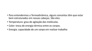 • Para entendermos a Termodinâmica, alguns conceitos têm que estar
bem estruturados em nossas cabeças. São eles:
• Temperatura: grau de agitação das moléculas.
• Calor: troca de energia térmica entre os corpos.
• Energia: capacidade de um corpo em realizar trabalho
 