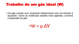 Trabalho de um gás ideal (W)
• Um gás contido num recipiente indeformável com um êmbolo é
aquecido. Como as moléculas estarão mais agitadas, ocorrerá
a expansão do gás.
•W = p.ΔV
 