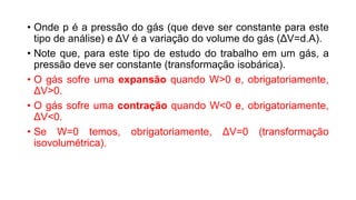 • Onde p é a pressão do gás (que deve ser constante para este
tipo de análise) e ΔV é a variação do volume do gás (ΔV=d.A).
• Note que, para este tipo de estudo do trabalho em um gás, a
pressão deve ser constante (transformação isobárica).
• O gás sofre uma expansão quando W>0 e, obrigatoriamente,
ΔV>0.
• O gás sofre uma contração quando W<0 e, obrigatoriamente,
ΔV<0.
• Se W=0 temos, obrigatoriamente, ΔV=0 (transformação
isovolumétrica).
 