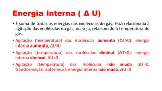 Energia Interna ( Δ U)
• É soma de todas as energias das moléculas do gás. Está relacionada à
agitação das moléculas do gás, ou seja, relacionado à temperatura do
gás.
• Agitação (temperatura) das moléculas aumenta (ΔT>0): energia
interna aumenta, ΔU>0
• Agitação (temperatura) das moléculas diminui (ΔT<0): energia
interna diminui, ΔU<0
• Agitação (temperatura) das moléculas não muda (ΔT=0,
transformação isotérmica): energia interna não muda, ΔU=0
 